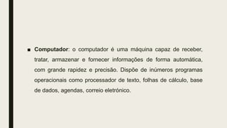 ■ Computador: o computador é uma máquina capaz de receber,
tratar, armazenar e fornecer informações de forma automática,
com grande rapidez e precisão. Dispõe de inúmeros programas
operacionais como processador de texto, folhas de cálculo, base
de dados, agendas, correio eletrónico.
 