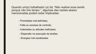 Quando um(a) trabalhador (a) diz “Não realizei essa tarefa
porque não tive tempo.”, algumas das razões abaixo
mencionadas podem estar implicadas:
- Prioridades mal definidas;
- Falta ou excesso de controlo;
- Indecisões ou atitudes ineficazes;
- Dispersão na execução de tarefas;
- Energias mal canalizadas
 