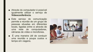 ■ Através do computador é possível
igualmente utilizar o serviço de
Videoconferência.
■ Este serviço de comunicação
permite a reunião de um grupo de
pessoas situadas em diferentes
locais, ligadas entre si através de
uma rede de computadores,
câmaras de vídeo e microfones.
■ É uma maneira útil de conduzir
uma reunião e poupa custos e
tempo em viagens.
 