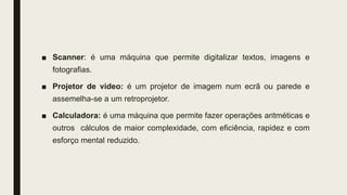 ■ Scanner: é uma máquina que permite digitalizar textos, imagens e
fotografias.
■ Projetor de vídeo: é um projetor de imagem num ecrã ou parede e
assemelha-se a um retroprojetor.
■ Calculadora: é uma máquina que permite fazer operações aritméticas e
outros cálculos de maior complexidade, com eficiência, rapidez e com
esforço mental reduzido.
 