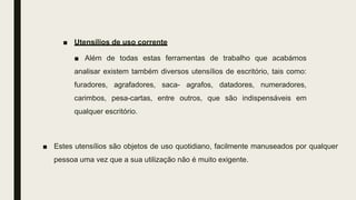 ■ Utensílios de uso corrente
■ Além de todas estas ferramentas de trabalho que acabámos
analisar existem também diversos utensílios de escritório, tais como:
furadores, agrafadores, saca- agrafos, datadores, numeradores,
carimbos, pesa-cartas, entre outros, que são indispensáveis em
qualquer escritório.
■ Estes utensílios são objetos de uso quotidiano, facilmente manuseados por qualquer
pessoa uma vez que a sua utilização não é muito exigente.
 