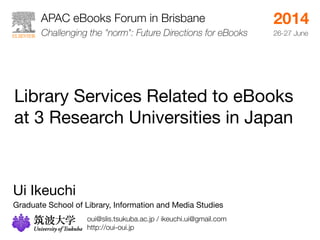 APAC eBooks Forum in Brisbane 
Library Services Related to eBooks 
at 3 Research Universities in Japan 
Ui Ikeuchi 
Graduate School of Library, Information and Media Studies 
2014 
Challenging the "norm": Future Directions for eBooks26-27 June 
oui@slis.tsukuba.ac.jp / ikeuchi.ui@gmail.com 
http://oui-oui.jp 
 