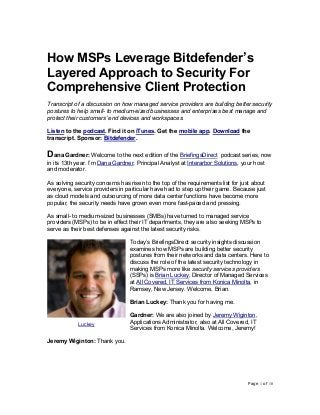 Page 1 of 10
How MSPs Leverage Bitdefender’s
Layered Approach to Security For
Comprehensive Client Protection
Transcript of a discussion on how managed service providers are building better security
postures to help small- to medium-sized businesses and enterprises best manage and
protect their customers’ end devices and workspaces.
Listen to the podcast. Find it on iTunes. Get the mobile app. Download the
transcript. Sponsor: Bitdefender.
Dana Gardner: Welcome to the next edition of the BriefingsDirect podcast series, now
in its 13th year. I’m Dana Gardner, Principal Analyst at Interarbor Solutions, your host
and moderator.
As solving security concerns has risen to the top of the requirements list for just about
everyone, service providers in particular have had to step up their game. Because just
as cloud models and outsourcing of more data center functions have become more
popular, the security needs have grown even more fast-paced and pressing.
As small- to medium-sized businesses (SMBs) have turned to managed service
providers (MSPs) to be in effect their IT departments, they are also seeking MSPs to
serve as their best defenses against the latest security risks.
Today’s BriefingsDirect security insights discussion
examines how MSPs are building better security
postures from their networks and data centers. Here to
discuss the role of the latest security technology in
making MSPs more like security services providers
(SSPs) is Brian Luckey, Director of Managed Services
at All Covered, IT Services from Konica Minolta, in
Ramsey, New Jersey. Welcome, Brian.
Brian Luckey: Thank you for having me.
Gardner: We are also joined by Jeremy Wiginton,
Applications Administrator, also at All Covered, IT
Services from Konica Minolta. Welcome, Jeremy!
Jeremy Wiginton: Thank you.
Luckey
 