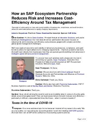 Page 1 of 12
How an SAP Ecosystem Partnership
Reduces Risk and Increases Cost-
Efficiency Around Tax Management
Transcript of a discussion on how end-to-end visibility of business tax, compliance, and audit functions
allows for automated adherence to rapidly changing requirements.
Listen to the podcast. Find it on iTunes. Download the transcript. Sponsor: SAP Ariba.
Dana Gardner: Hi, this is Dana Gardner, Principal Analyst at Interarbor Solutions, and you’re
listening to BriefingsDirect. Our next data-driven tax optimization discussion focuses on
reducing risk and increasing cost efficiency as businesses grapple with complex and often
global spend management challenges.
We’ll now explore how end-to-end visibility of almost any business tax, compliance, and audit
functions allows for rapid adherence to changing requirements -- thanks to powerful new tools.
And we’ll learn directly from businesses how they are pursuing and benefiting from advances in
intelligent spend and procurement management.
To uncover how such solutions work, please join me now in
welcoming our guests, Sean Thompson, Executive Vice-
President of Network and Ecosystem at SAP Procurement
Solutions. Welcome back, Sean.
Sean Thompson: Hi, Dana.
Gardner: We are also here with Chris Carlstead, Head of
Strategic Accounts and Partnerships and Alliances at Thomson
Reuters. Welcome, Chris.
Chris Carlstead: Thank you, Dana.
Gardner: We’re also here with Poornima Sadanandan, P2P IT
Business Systems Lead at Stanley Black and Decker. Welcome, Poornima.
Poornima Sadanandan: Thank you.
Gardner: Sean, what’s driving the need for end-to-end visibility when it comes to the nitty-gritty
details around managing taxes? How can businesses reduce risk and increase cost efficiency --
particularly in difficult, unprecedented times like these -- when it comes to taxation?
Taxes in the time of COVID-19
Thompson: It’s a near-and-dear topic for me because I started off my career in the early ‘90s
as a tax auditor, so I was doing tax accounting before I went into installing SAP ERP systems.
And now here I am at SAP at the confluence of accounting systems and tax.
Thompson
 