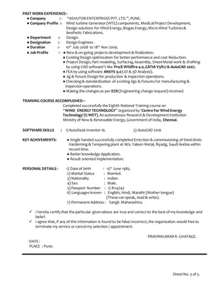 PAST WORK EXPERIENCE:-
● Company :- “ASHUTORENTERPRISES PVT.LTD.”,PUNE.
● Company Profile :- Wind turbine Generator (WTG) components, Medical Project Development,
Design solutions for Wind Energy,Biogas Energy,Micro Wind Turbines&
Aesthetic Fabrications.
● Department :- Design.
● Designation :- DesignEngineer.
● Duration :- 10th
July 2008 to 18th
Nov 2009.
● Job Profile :- ● New & on-going projects development & finalization.
● ExistingDesign optimization for better performance and cost Reduction.
● Project Design,Part modeling, Surfacing,Assembly, SheetMetal work & Drafting
by using CAD software’s like Pro/EWildfire 4.0,CATIA V5R17& AutoCAD 2007.
● FEA by using software ANSYS 9.0(2D & 3D Analysis).
● Jig & fixture Designfor production & inspection operations.
● Checking& standardization of existingJigs & Fixtures for manufacturing &
inspection operations.
● Making the changesas per ECR(Engineering change request) received.
TRAINING COURSEACCOMPLISHED :-
Completed successfully the Eighth National Training course on
“WIND ENERGY TECHNOLOGY” organized by ‘Centre For Wind Energy
Technology’(C-WET),Anautonomous Research& DevelopmentInstitution
Ministry of New & Renewable Energy,Government of India, Chennai.
SOFTWARESKILLS : 1) AutoDesk Inventor 16. 5) AutoCAD 2016
KEY ACHIVEMENTS: ● Single handed successfully completed Errection & commissioning of Steelshots
Harderning & Temperingplant at M/s.Yaleen Metal, Riyadg, Saudi Arebia within
record time.
● Better knowledge Application.
● Result oriented implementation.
PERSONAL DETAILS: 1) Date of birth : 15th
June 1985.
2) Marital Status : Married.
3) Nationality : Indian.
4) Sex : Male.
5) Passport Number : G 8114742
6) Languages known : English, Hindi, Marathi (Mother tongue)
(These can speak, read & write).
7) Permanent Address : Sangli. Maharashtra.
 I hereby certifythat the particular givenabove are true and correct to the best of my knowledge and
belief.
 I agree that, if any of this information is found to be false/ incorrect, the organization would free to
terminate my service or cancel my selection / appointment.
PRAVINKUMARR. GHATAGE.
DATE:
PLACE : Pune.
SheetNo. 3 of 3.
 