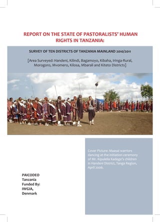 1 
REPORT ON THE STATE OF PASTORALISTS’ HUMAN 
RIGHTS IN TANZANIA: 
SURVEY OF TEN DISTRICTS OF TANZANIA MAINLAND 2010/2011 
[Area Surveyed: Handeni, Kilindi, Bagamoyo, Kibaha, Iringa-Rural, 
Morogoro, Mvomero, Kilosa, Mbarali and Kiteto Districts] 
PAICODEO 
Tanzania 
Funded By: 
IWGIA, 
Denmark 
Cover Picture: Maasai warriors 
dancing at the initiation ceremony 
of Mr. Kipulelia Kadege’s children 
in Handeni District, Tanga Region, 
April 2006. 
 