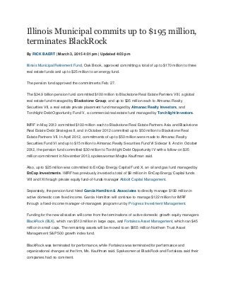 Illinois Municipal commits up to $195 million,
terminates BlackRock
By RICK BAERT | March 3, 2015 4:01 pm | Updated 4:03 pm
Illinois Municipal Retirement Fund, Oak Brook, approved committing a total of up to $170 million to three
real estate funds and up to $25 million to an energy fund.
The pension fund approved the commitments Feb. 27.
The $34.9 billion pension fund committed $100 million to Blackstone Real Estate Partners VIII, a global
real estate fund managed by Blackstone Group; and up to $35 million each to Almanac Realty
Securities VII, a real estate private placement fund managed by Almanac Realty Investors, and
Torchlight Debt Opportunity Fund V, a commercial real estate fund managed by Torchlight Investors.
IMRF in May 2013 committed $100 million each to Blackstone Real Estate Partners Asia and Blackstone
Real Estate Debt Strategies II, and in October 2012 committed up to $50 million to Blackstone Real
Estate Partners VII. In April 2012, commitments of up to $50 million were made to Almanac Realty
Securities Fund VI and up to $15 million to Almanac Realty Securities Fund VI Sidecar II. And in October
2012, the pension fund committed $30 million to Torchlight Debt Opportunity IV with a follow-on $35
million commitment in November 2013, spokeswoman Megha Kauffman said.
Also, up to $25 million was committed to EnCap Energy Capital Fund X, an oil and gas fund managed by
EnCap Investments. IMRF has previously invested a total of $9 million in EnCap Energy Capital funds
VIII and IX through private equity fund-of-funds manager Abbott Capital Management.
Separately, the pension fund hired Garcia Hamilton & Associates to directly manage $100 million in
active domestic core fixed income. Garcia Hamilton will continue to manage $122 million for IMRF
through a fixed-income manager-of-managers program run by Progress Investment Management.
Funding for the new allocation will come from the terminations of active domestic growth equity managers
BlackRock (BLK), which ran $513 million in large caps, and Fortaleza Asset Management, which ran $45
million in small caps. The remaining assets will be moved to an $855 million Northern Trust Asset
Management S&P 500 growth index fund.
BlackRock was terminated for performance, while Fortaleza was terminated for performance and
organizational changes at the firm, Ms. Kauffman said. Spokesmen at BlackRock and Fortaleza said their
companies had no comment.
 