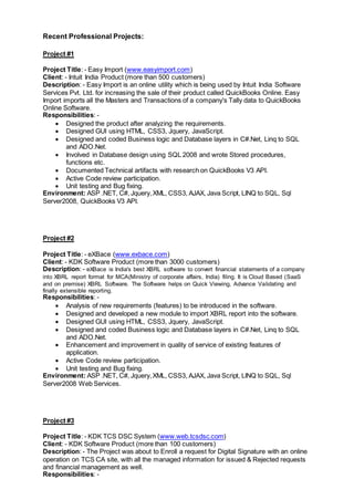 Recent Professional Projects:
Project #1
Project Title: - Easy Import (www.easyimport.com)
Client: - Intuit India Product (more than 500 customers)
Description: - Easy Import is an online utility which is being used by Intuit India Software
Services Pvt. Ltd. for increasing the sale of their product called QuickBooks Online. Easy
Import imports all the Masters and Transactions of a company's Tally data to QuickBooks
Online Software.
Responsibilities: -
 Designed the product after analyzing the requirements.
 Designed GUI using HTML, CSS3, Jquery, JavaScript.
 Designed and coded Business logic and Database layers in C#.Net, Linq to SQL
and ADO.Net.
 Involved in Database design using SQL 2008 and wrote Stored procedures,
functions etc.
 Documented Technical artifacts with research on QuickBooks V3 API.
 Active Code review participation.
 Unit testing and Bug fixing.
Environment: ASP .NET, C#, Jquery,XML, CSS3, AJAX, Java Script, LINQ to SQL, Sql
Server2008, QuickBooks V3 API.
Project #2
Project Title: - eXBace (www.exbace.com)
Client: - KDK Software Product (more than 3000 customers)
Description: - eXBace is India's best XBRL software to convert financial statements of a company
into XBRL report format for MCA(Ministry of corporate affairs, India) filing. It is Cloud Based (SaaS
and on premise) XBRL Software. The Software helps on Quick Viewing, Advance Validating and
finally extensible reporting.
Responsibilities: -
 Analysis of new requirements (features) to be introduced in the software.
 Designed and developed a new module to import XBRL report into the software.
 Designed GUI using HTML, CSS3, Jquery, JavaScript.
 Designed and coded Business logic and Database layers in C#.Net, Linq to SQL
and ADO.Net.
 Enhancement and improvement in quality of service of existing features of
application.
 Active Code review participation.
 Unit testing and Bug fixing.
Environment: ASP .NET, C#, Jquery,XML, CSS3, AJAX, Java Script, LINQ to SQL, Sql
Server2008 Web Services.
Project #3
Project Title: - KDK TCS DSC System (www.web.tcsdsc.com)
Client: - KDK Software Product (more than 100 customers)
Description: - The Project was about to Enroll a request for Digital Signature with an online
operation on TCS CA site, with all the managed information for issued & Rejected requests
and financial management as well.
Responsibilities: -
 