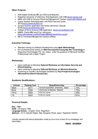 Other Projects:
 KDK Digital Certificate MIS (on KDK local Network)
 Rajasthan University of Veterinary Web Application with CMS.(www.rajuvas.org)
 IABM with CMS & Campus Placement Management System. (www.iabmbikaner.org)
 Career Solution Web Application with RSS Feed and onsite
SEO.(www.careersolutions.in)
 Gurukul Institute application with Online Admission, Results
facility.(www.gurukulsinthal.com)
 College of Home Science CMS Application. (www.hscraubikaner.org)
 IABM’s Online MBA and P.hd. Admission.
(www.iabmbikaner.org/WebPages/MBAAdmissionForm.aspx)
 BIS E-Timesheet Management System (offline)
Industrial Trainings:
 Attended training on Software Development using Agile Methodology.
 Six monthsIndustrial training on Web Development using Asp.Net Technologyat
Keyprompt Technologies Pvt. Ltd., Jaipur under the guidance of Microsoft Certified
Professionals with a Major Project .
Workshops:
 Have certificate of attending National Workshop on Information Security and
Ethical Hacking.
 Have certificate of attending National Workshop on Wireless Networks.
 Workshop on Dot NET technologies facilitated by Key Prompt technologies
(Microsoft Certified Professionals).
Academic Qualifications:
Course Passing Year Board/University Percentage
MCA 2011 Suresh GyanVihar University, Jaipur 74%
BCA 2008 University of Bikaner, Bikaner 73%
10+2 2005 R.B.S.E, Ajmer 53%
10 2003 R.B.S.E, Ajmer 67%
Personal Details:
Sex: - Male
DOB: - 25 August 1989
Language known: - English, Hindi, Rajasthani
Address: - B-13, Ganesh Nagar, New Sanganer Road, Jaipur, Rajasthan-334201
I hereby declare that above declaration made by me is true to best of my knowledge and
information.
VINAY SHARMA
 