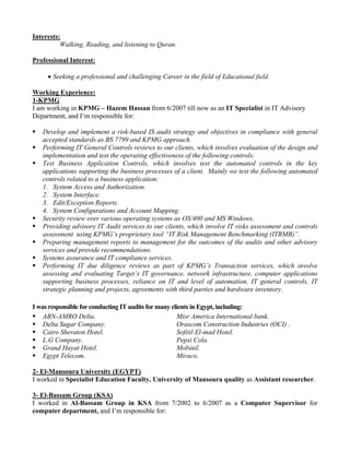 Interests:
Walking, Reading, and listening to Quran.
Professional Interest:
• Seeking a professional and challenging Career in the field of Educational field.
Working Experience:
1-KPMG
I am working in KPMG – Hazem Hassan from 6/2007 till now as an IT Specialist in IT Advisory
Department, and I’m responsible for:
Develop and implement a risk-based IS audit strategy and objectives in compliance with general
accepted standards as BS 7799 and KPMG approach.
Performing IT General Controls reviews to our clients, which involves evaluation of the design and
implementation and test the operating effectiveness of the following controls:
Test Business Application Controls, which involves test the automated controls in the key
applications supporting the business processes of a client. Mainly we test the following automated
controls related to a business application:
1. System Access and Authorization.
2. System Interface.
3. Edit/Exception Reports.
4. System Configurations and Account Mapping.
Security review over various operating systems as OS/400 and MS Windows.
Providing advisory IT Audit services to our clients, which involve IT risks assessment and controls
assessment using KPMG’s proprietary tool “IT Risk Management Benchmarking (ITRMB)”.
Preparing management reports to management for the outcomes of the audits and other advisory
services and provide recommendations.
Systems assurance and IT compliance services.
Performing IT due diligence reviews as part of KPMG’s Transaction services, which involve
assessing and evaluating Target’s IT governance, network infrastructure, computer applications
supporting business processes, reliance on IT and level of automation, IT general controls, IT
strategic planning and projects, agreements with third parties and hardware inventory.
I was responsible for conducting IT audits for many clients in Egypt, including:
ABN-AMRO Delta. Misr America International bank.
Delta Sugar Company. Orascom Construction Industries (OCI) .
Cairo Sheraton Hotel. Sofitil El-mad Hotel.
L.G Company. Pepsi Cola.
Grand Hayat Hotel. Mobinil.
Egypt Telecom. Miraco.
2- El-Mansoura University (EGYPT)
I worked in Specialist Education Faculty, University of Mansoura quality as Assistant researcher.
3- El-Bassam Group (KSA)
I worked in Al-Bassam Group in KSA from 7/2002 to 6/2007 as a Computer Supervisor for
computer department, and I’m responsible for:
 
