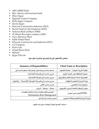 ABN-AMRO Delta.
Misr America International bank.
Pfizer Egypt.
Egyptian Cement Company.
Delta Sugar Company.
Savola Egypt.
Orascom Construction Industries (OCI).
Social Funds for Developments (SFD).
National Bank of Oman (NBO).
Al-Ahram Beverages company (ABC).
Cairo Sheraton Hotel.
Sofitil Elmad Hotel.
Orascom Construction and Industrial (OCI) .
L.G Company.
Pepsi Cola
Grand Hayat Hotel
Mobinil
Egypt Telecom
‫א‬‫א‬،‫א‬‫א‬ 
 
Client Name or Description: Summary of Responsibilities: 
 J‫א‬‫א‬–‫א‬ J‫א‬K
 J‫א‬‫א‬‫א‬ J‫א‬‫א‬K
 J‫א‬‫א‬‫א‬ J‫א‬‫א‬K
 J‫א‬‫א‬‫א‬ J‫א‬F‫א‬‫א‬E–‫א‬K
 J‫א‬‫א‬K  J‫א‬. 
 J‫א‬‫א‬‫א‬‫א‬ J––K
 JKPMGFE 
 J‫א‬‫א‬
Information Rick Management 
‫א‬‫א‬‫א‬‫א‬ ‫א‬ 
‫א‬‫א‬K 
 
