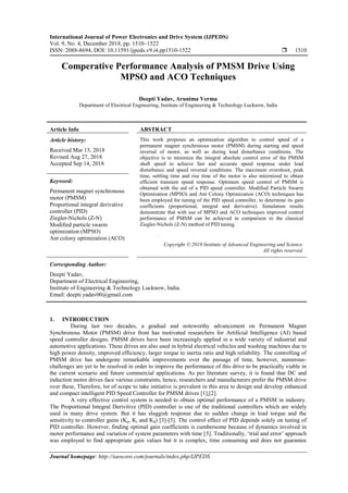 International Journal of Power Electronics and Drive System (IJPEDS)
Vol. 9, No. 4, December 2018, pp. 1510~1522
ISSN: 2088-8694, DOI: 10.11591/ijpeds.v9.i4.pp1510-1522  1510
Journal homepage: http://iaescore.com/journals/index.php/IJPEDS
Comperative Performance Analysis of PMSM Drive Using
MPSO and ACO Techniques
Deepti Yadav, Arunima Verma
Department of Electrical Engineering, Institute of Engineering & Technology Lucknow, India
Article Info ABSTRACT
Article history:
Received Mar 15, 2018
Revised Aug 27, 2018
Accepted Sep 14, 2018
This work proposes an optimization algorithm to control speed of a
permanent magnet synchronous motor (PMSM) during starting and speed
reversal of motor, as well as during load disturbance conditions. The
objective is to minimize the integral absolute control error of the PMSM
shaft speed to achieve fast and accurate speed response under load
disturbance and speed reversal conditions. The maximum overshoot, peak
time, settling time and rise time of the motor is also minimized to obtain
efficient transient speed response. Optimum speed control of PMSM is
obtained with the aid of a PID speed controller. Modified Particle Swarm
Optimization (MPSO) and Ant Colony Optimization (ACO) techniques has
been employed for tuning of the PID speed controller, to determine its gain
coefficients (proportional, integral and derivative). Simulation results
demonstrate that with use of MPSO and ACO techniques improved control
performance of PMSM can be achieved in comparison to the classical
Ziegler-Nichols (Z-N) method of PID tuning.
Keyword:
Permanent magnet synchronous
motor (PMSM)
Proportional integral derivative
controller (PID)
Ziegler-Nichols (Z-N)
Modified particle swarm
optimization (MPSO)
Ant colony optimization (ACO)
Copyright © 2018 Institute of Advanced Engineering and Science.
All rights reserved.
Corresponding Author:
Deepti Yadav,
Department of Electrical Engineering,
Institute of Engineering & Technology Lucknow, India.
Email: deepti.yadav00@gmail.com
1. INTRODUCTION
During last two decades, a gradual and noteworthy advancement on Permanent Magnet
Synchronous Motor (PMSM) drive front has motivated researchers for Artificial Intelligence (AI) based
speed controller designs. PMSM drives have been increasingly applied in a wide variety of industrial and
automotive applications. These drives are also used in hybrid electrical vehicles and washing machines due to
high power density, improved efficiency, larger torque to inertia ratio and high reliability. The controlling of
PMSM drive has undergone remarkable improvements over the passage of time, however, numerous-
challenges are yet to be resolved in order to improve the performance of this drive to be practically viable in
the current scenario and future commercial applications. As per literature survey, it is found that DC and
induction motor drives face various constraints, hence, researchers and manufacturers prefer the PMSM drive
over these, Therefore, lot of scope to take initiative is prevalent in this area to design and develop enhanced
and compact intelligent PID Speed Controller for PMSM drives [1],[2].
A very effective control system is needed to obtain optimal performance of a PMSM in industry.
The Proportional Integral Derivitive (PID) controller is one of the traditional controllers which are widely
used in many drive system. But it has sluggish response due to sudden change in load torque and the
sensitivity to controller gains (Kp, Ki and Kd) [3]-[5]. The control effect of PID depends solely on tuning of
PID controller. However, finding optimal gain coefficients is cumbersome because of dynamics involved in
motor performance and variation of system parameters with time [5]. Traditionally, ‘trial and error’ approach
was employed to find appropriate gain values but it is complex, time consuming and does not guarantee
 