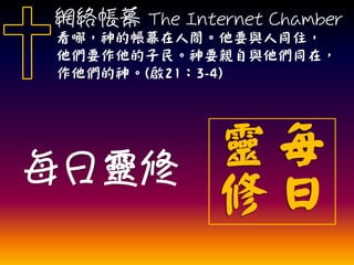 每日靈修
每
日
靈
修
網絡帳幕 The Internet Chamber
看哪，神的帳幕在人間。他要與人同住，
他們要作他的子民。神要親自與他們同在，
作他們的神。(啟21：3-4)
 