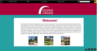 Welcome!
Glendale Community College serves a diverse population of students by providing the opportunities
and support to achieve their educational and career goals. We are committed to student learning and
success through transfer preparation, certificates, associate degrees, career development, technical
training, continuing education, and basic skills instruction. The college is dedicated to the importance
of higher education in the evolving urban environment of Glendale and the Greater Los Angeles area.
Faculty and staff engage students in rigorous and innovative learning experiences that enhance and
sustain the cultural, intellectual, and economic vitality of the community.sustain the cultural, intellectual, and economic vitality of the community.
Students About GCCStaffAdminisration MMoodle
 