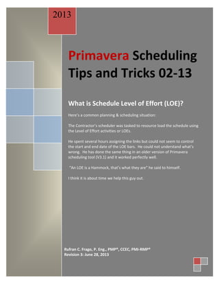 Primavera Scheduling
Tips and Tricks 02-13
What is Schedule Level of Effort (LOE)?
Here’s a common planning & scheduling situation:
The Contractor’s scheduler was tasked to resource load the schedule using
the Level of Effort activities or LOEs.
He spent several hours assigning the links but could not seem to control
the start and end date of the LOE bars. He could not understand what’s
wrong. He has done the same thing in an older version of Primavera
scheduling tool (V3.1) and it worked perfectly well.
“An LOE is a Hammock, that’s what they are” he said to himself.
I think it is about time we help this guy out.
2013
Rufran C. Frago, P. Eng., PMP®, CCEC, PMI-RMP®
Revision 3: June 28, 2013
 
