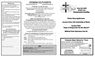 PRAYER REQUESTS…
We welcome your prayer requests! Please
list requests below, tear off this sheet
and put it in the offering plate today.
For Bulletin & Prayer Chain(prefer requests be for
family & friends.)
Keep request confidential-to be shared with prayer
partners, staff and board only.
Your Name: __________________________
Request: ______________________________
____________________________________
____________________________________
____________________________________
____________________________________
General comments or special needs: ________________
___________________________________________
___________________________________________
___________________________________________
___________________________________________
___________________________________________
___________________________________________
___________________________________________
Please pray…
t for Patty Cloud, Sharon Amundsen’s mom, as
she continues her chemo treatments;
t for health and encouragement for Tobin
Crook;
t praise that Ade Van Houten’s surgery went
well.
t for Paul Wolters as he continues to cope
with cancer;
t for the homebound in our church including:
Mary Carmichael & Kay Everett;
t for our Prayer Families of the week: Don &
Linda Aalderink; Courtney Adler; Pastor Matt,
Sharon, Jerimiah, Levi, & Kamea Amundsen;
Sandy Anderson; Randy, Cindi, Christian,
Kirby, & Kinsey Arendsen
t for our GGF Sister Church: Robinson Grace
Church, in Grand Haven, Pastor Bill Russell,
Jr.;
t for our Grace Missionaries Titus & Kristy
Lloyd serving in Malawi.
JUNIOR HIGH FOR GRADES 6-8 SENIOR HIGH FOR GRADES 9-12
ATTENTION: JR. HIGH, SR. HIGH:
Please pick up our Summer schedule at the Youth Ministries Center
TONIGHT, 6-8 PM: Family Game Night & BBQ at Wendt Park
(meet at church)
COLLEGE GROUP:
NEXT SUNDAY, JULY 5: Dinner/Bible Study/Volleyball @ Tunnel Park
COMING UP JULY 19: Michigan’s Adventures Theme Park
(Deadline to sign up is today: $35 includes admission,
lunch, & transportation)
Mark Your Calendars for July 14-18
RPG (Radically Practicing Grace) Youth Conference
Held at Grace Bible College for 7th-12th grade students. This conference is
designed to teach students what it means to radically live by Grace in their
world and become radical examples of Christ. The theme is “Unmasked: You
Were Made for More.” Students stay in dorms during the 4-5 day event and
enjoy excellent activities, serving the community and challenging breakout
sessions. Online registration, a schedule of events, and a packing list are
available on the GGF website www.ggfusa.org under conferences.
Next week is the last day to sign up.
Costa Rica Discipleship Team Meeting after today’s service.
June 28, 2015
10:00 a.m.
Communion Sunday
Pastor Gary Spykerman
Sermon Series: The Centrality of Christ
Sermon Title:
“Steps of Progression for the Church”
Biblical Text: Colossians 1:24-29
Family Fun & Fellowship on Friday’s at the Furbush’s
Who: All Jr. and Sr. High-aged Youth and their Families, and
Youth Sponsors
What: Fun & Fellowship in and around the pool
When: Friday Nights running throughout the summer
Where: Big Fur (Daniel), Linda & Jessica’s House, 4781 Crestwood
Ave., Holland
Time: Starts at 5:30 pm
For more information see the Youth Counter or contact Big Fur
OOURUR MMISSIONISSION::
Learning from God’s Word…
Growing in God’s Grace…
Reaching with God’s Love!
PPARKSIDEARKSIDE BBIBLEIBLE MMINISTRYINISTRY TTEAMEAM::
Lead Pastor: Gary Spykerman - 294-1447 (parksidegs@sbcglobal.net)
Youth Pastor: Matt Amundsen - 796-8756 (pmparkside@sbcglobal.net)
Worship Arts Director: Chad Lippincott - 251-554-9955 (parksidechad@sbcglobal.net)
Church Secretary: Judy Timmer - 399-4410 (parksidejudy@sbcglobal.net)
Contact us: 616-399-4410, email: parksidebible@sbcglobal.net,
or check the website www.parksidebiblechurch.com
Elder of the Week: Mike Cooke - 772-0720
Deacon of the Week: Jim DeFrell - 218-6071
14461 James Street, Holland, MI 49424
616-399-4410
VBSVBS
ALL-VBS VOLUNTEERS - Next Sunday, on July 5, please meet in the
boardroom following the service.
VBS SNACKS - Please see the VBS table in the Fellowship Hall after
church today to see what donations you can make.
 