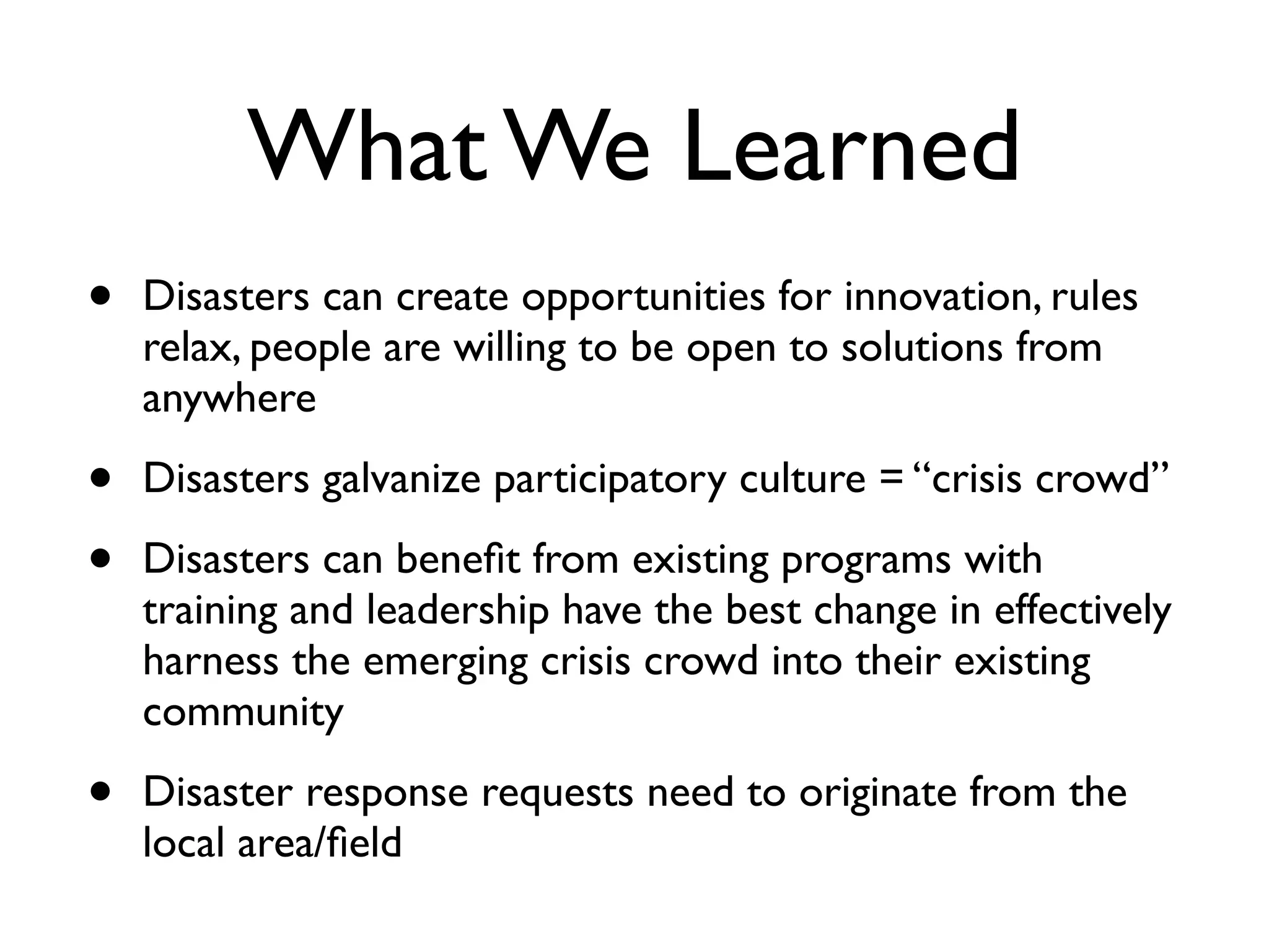 What We Learned
•   Disasters can create opportunities for innovation, rules
    relax, people are willing to be open to solutions from
    anywhere

•   Disasters galvanize participatory culture = “crisis crowd”

•   Disasters can beneﬁt from existing programs with
    training and leadership have the best change in effectively
    harness the emerging crisis crowd into their existing
    community

•   Disaster response requests need to originate from the
    local area/ﬁeld
 