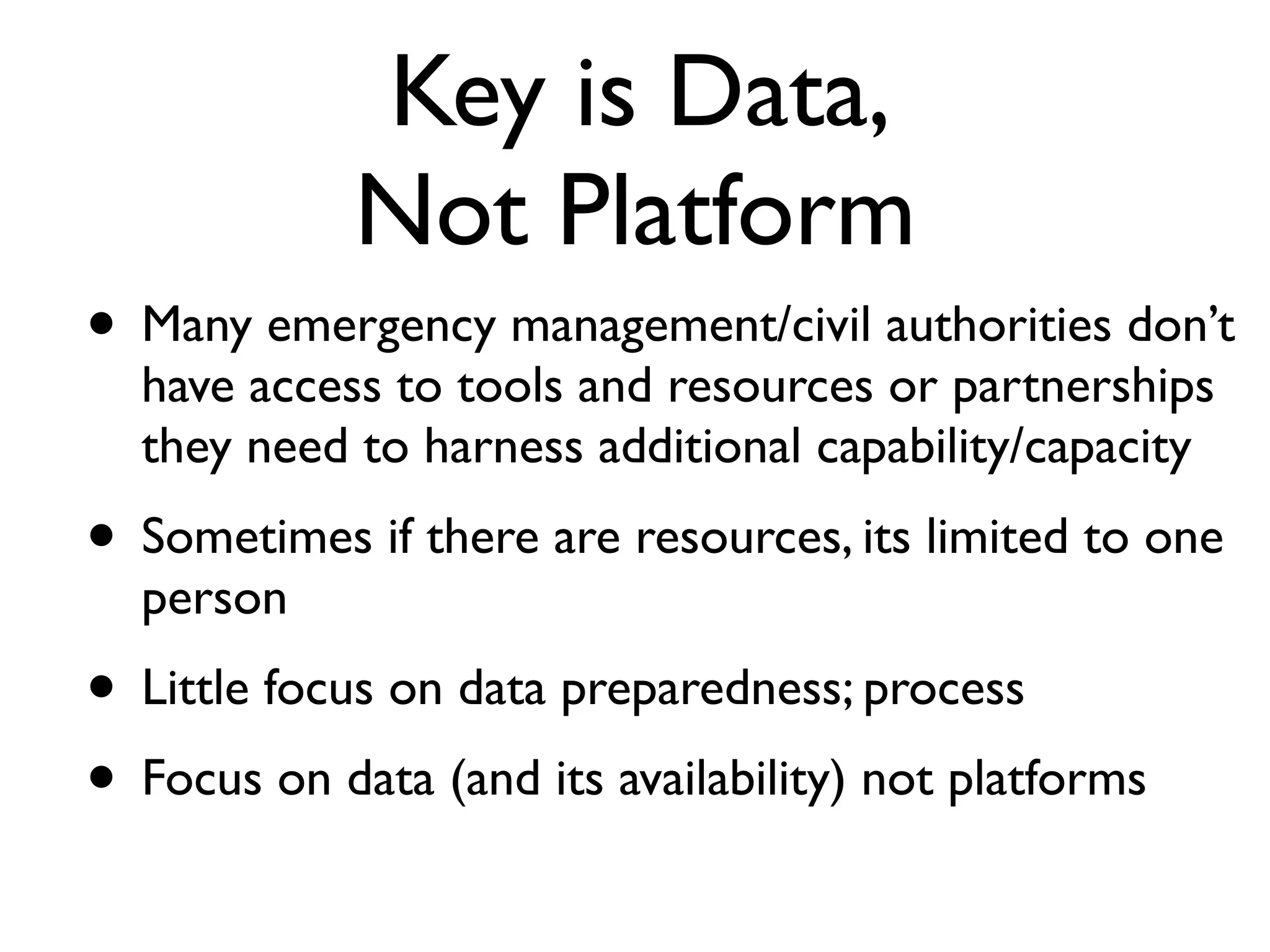 Key is Data,
             Not Platform
• Many emergency management/civil authorities don’t
  have access to tools and resources or partnerships
  they need to harness additional capability/capacity
• Sometimes if there are resources, its limited to one
  person
• Little focus on data preparedness; process
• Focus on data (and its availability) not platforms
 