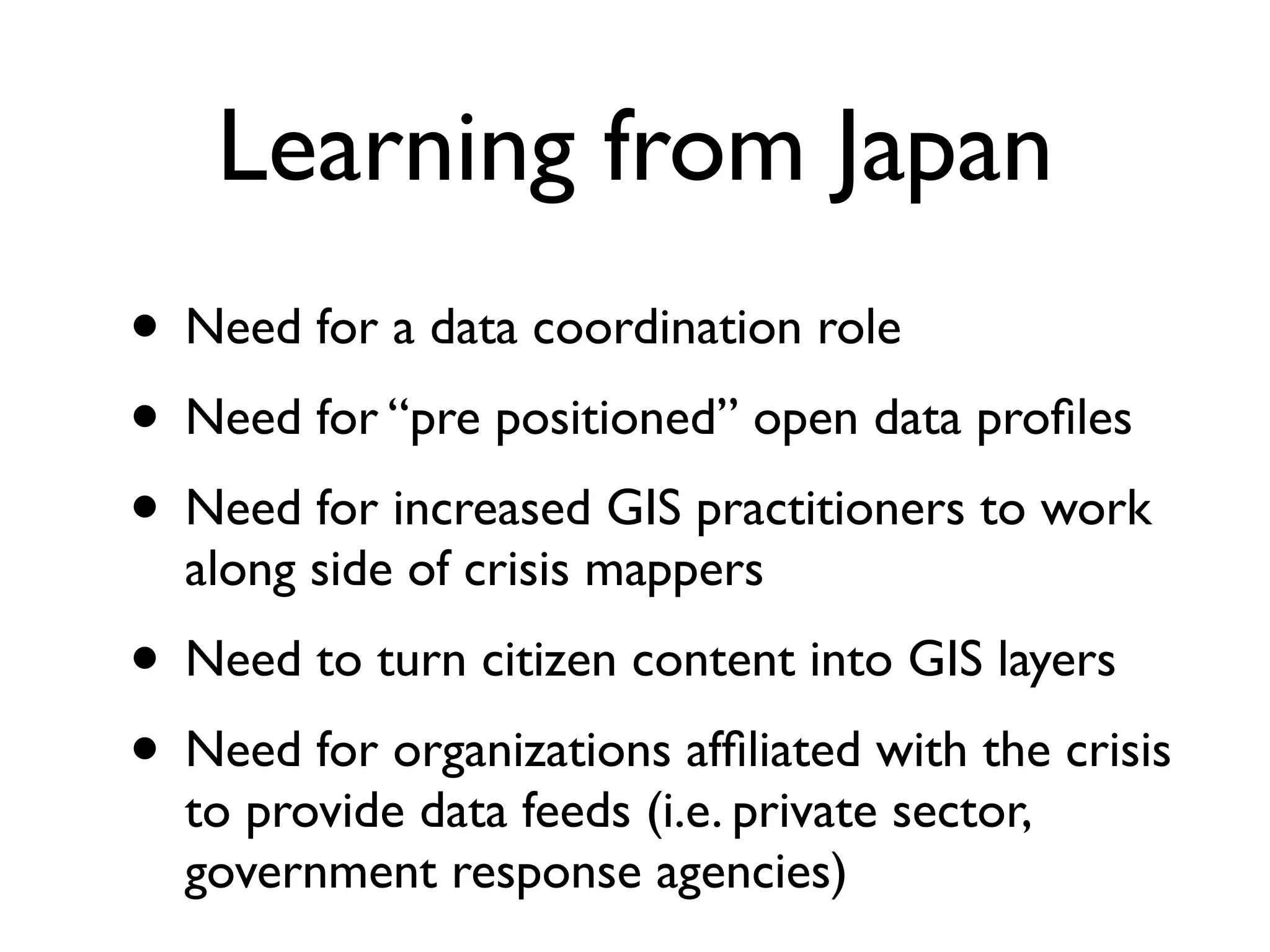 Learning from Japan
• Need for a data coordination role
• Need for “pre positioned” open data proﬁles
• Need for increased GIS practitioners to work
  along side of crisis mappers
• Need to turn citizen content into GIS layers
• Need for organizations afﬁliated with the crisis
  to provide data feeds (i.e. private sector,
  government response agencies)
 