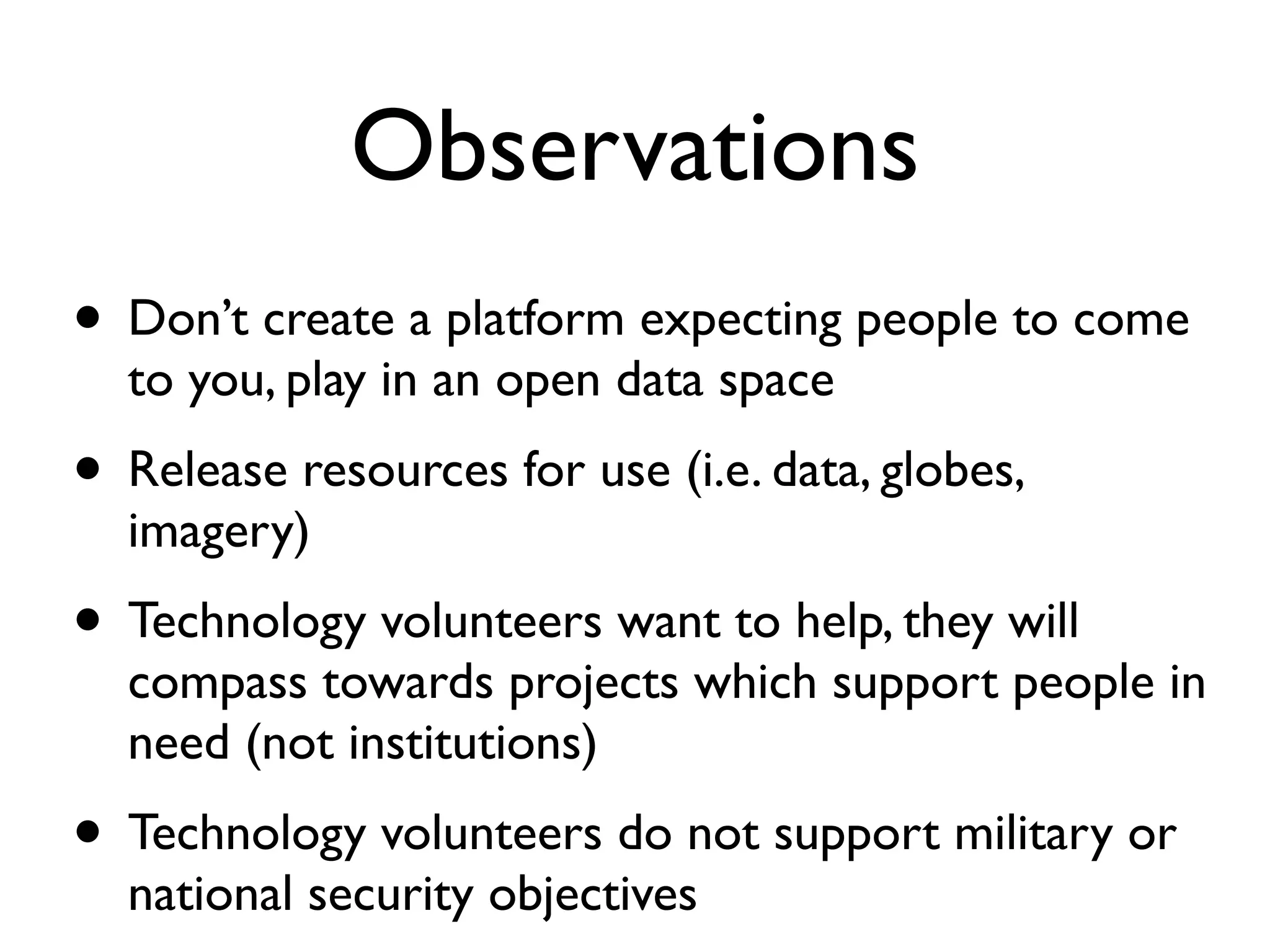 Observations
• Don’t create a platform expecting people to come
  to you, play in an open data space
• Release resources for use (i.e. data, globes,
  imagery)
• Technology volunteers want to help, they will
  compass towards projects which support people in
  need (not institutions)
• Technology volunteers do not support military or
  national security objectives
 
