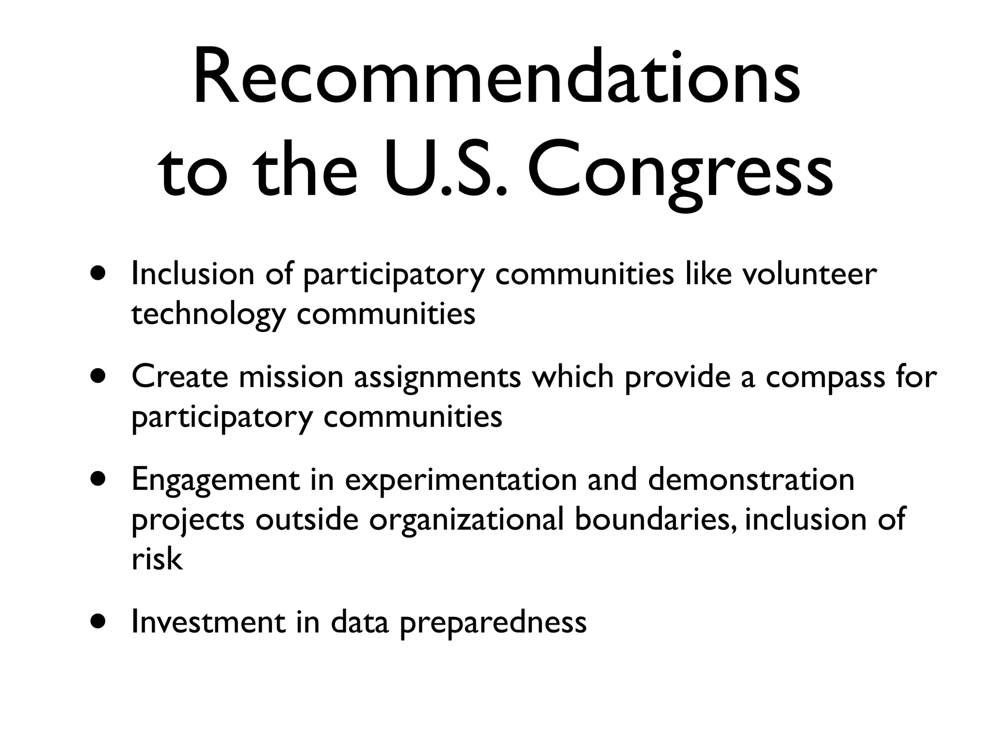 Recommendations
     to the U.S. Congress
•   Inclusion of participatory communities like volunteer
    technology communities

•   Create mission assignments which provide a compass for
    participatory communities

•   Engagement in experimentation and demonstration
    projects outside organizational boundaries, inclusion of
    risk

•   Investment in data preparedness
 