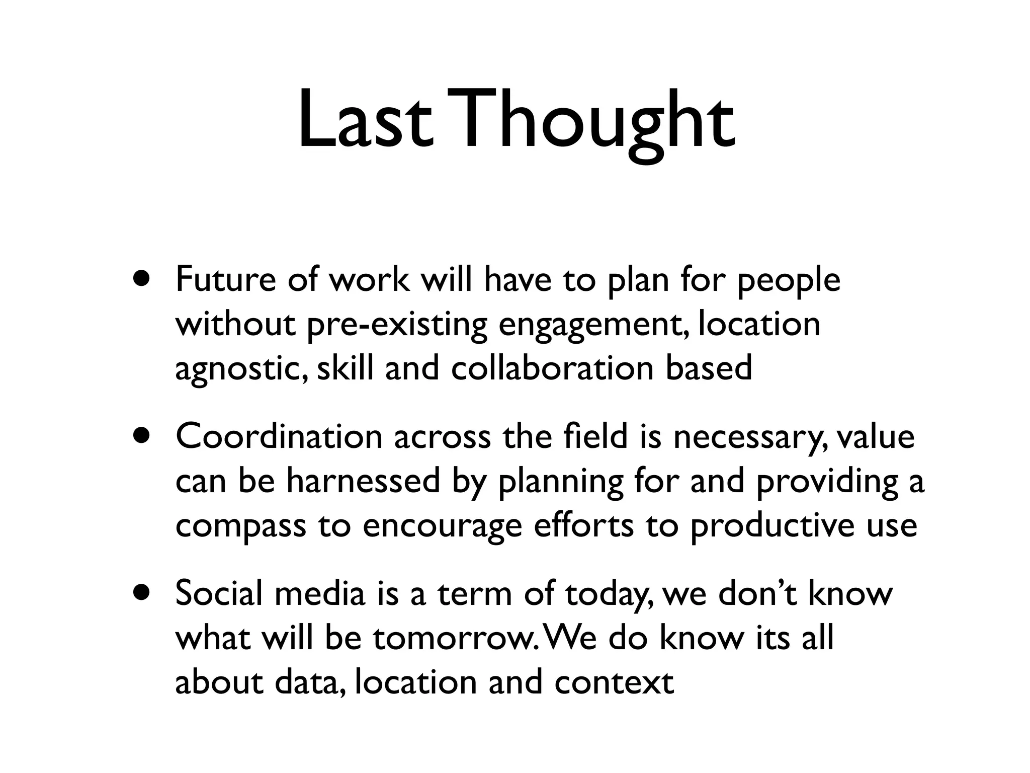 Last Thought
•   Future of work will have to plan for people
    without pre-existing engagement, location
    agnostic, skill and collaboration based

•   Coordination across the ﬁeld is necessary, value
    can be harnessed by planning for and providing a
    compass to encourage efforts to productive use

•   Social media is a term of today, we don’t know
    what will be tomorrow. We do know its all
    about data, location and context
 