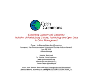 Expanding Capacity and Capability:
Inclusion of Participatory Culture, Technology and Open Data
                     in Crisis Management

                  Centers for Disease Control and Prevention
     Emergency Risk Communications Embedment Meeting (#cdcem #smem)
                                 June 28, 2011
                               Atlanta, Georgia

                             Heather Blanchard
                        Co Founder, CrisisCommons
                          www.crisiscommons.org
                        heather@crisiscommons.org
                         Twitter/Skype: @poplifegirl

      Notes from Heather Blanchard: https://docs.google.com/document/d/
     1Uhm5GAV60VCxaIktE8dqrA7MR6wgKw-TN17bwfX26lI/edit?hl=en_US
 