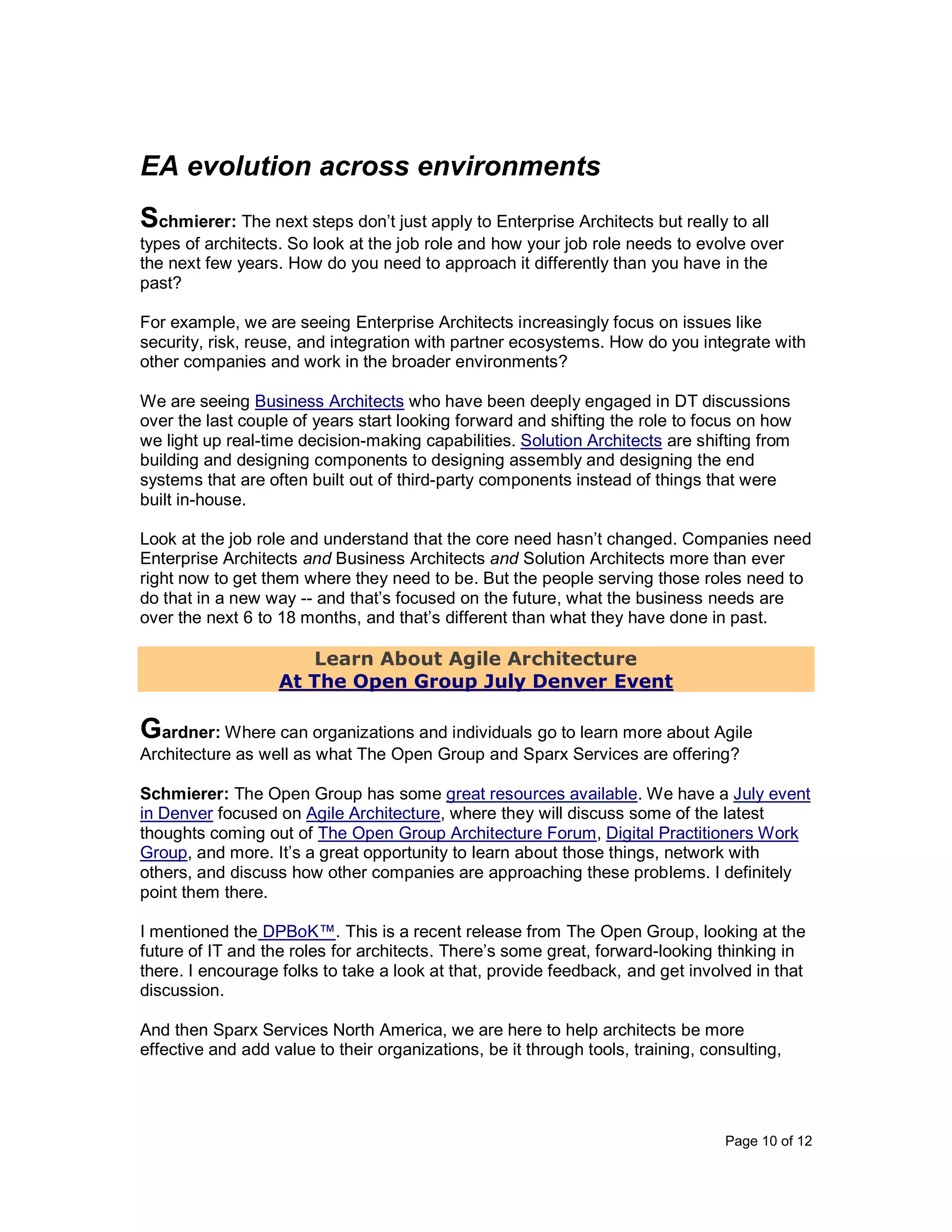 Page 10 of 12
EA evolution across environments
Schmierer: The next steps don’t just apply to Enterprise Architects but really to all
types of architects. So look at the job role and how your job role needs to evolve over
the next few years. How do you need to approach it differently than you have in the
past?
For example, we are seeing Enterprise Architects increasingly focus on issues like
security, risk, reuse, and integration with partner ecosystems. How do you integrate with
other companies and work in the broader environments?
We are seeing Business Architects who have been deeply engaged in DT discussions
over the last couple of years start looking forward and shifting the role to focus on how
we light up real-time decision-making capabilities. Solution Architects are shifting from
building and designing components to designing assembly and designing the end
systems that are often built out of third-party components instead of things that were
built in-house.
Look at the job role and understand that the core need hasn’t changed. Companies need
Enterprise Architects and Business Architects and Solution Architects more than ever
right now to get them where they need to be. But the people serving those roles need to
do that in a new way -- and that’s focused on the future, what the business needs are
over the next 6 to 18 months, and that’s different than what they have done in past.
Learn About Agile Architecture
At The Open Group July Denver Event
Gardner: Where can organizations and individuals go to learn more about Agile
Architecture as well as what The Open Group and Sparx Services are offering?
Schmierer: The Open Group has some great resources available. We have a July event
in Denver focused on Agile Architecture, where they will discuss some of the latest
thoughts coming out of The Open Group Architecture Forum, Digital Practitioners Work
Group, and more. It’s a great opportunity to learn about those things, network with
others, and discuss how other companies are approaching these problems. I definitely
point them there.
I mentioned the DPBoK™. This is a recent release from The Open Group, looking at the
future of IT and the roles for architects. There’s some great, forward-looking thinking in
there. I encourage folks to take a look at that, provide feedback, and get involved in that
discussion.
And then Sparx Services North America, we are here to help architects be more
effective and add value to their organizations, be it through tools, training, consulting,
 
