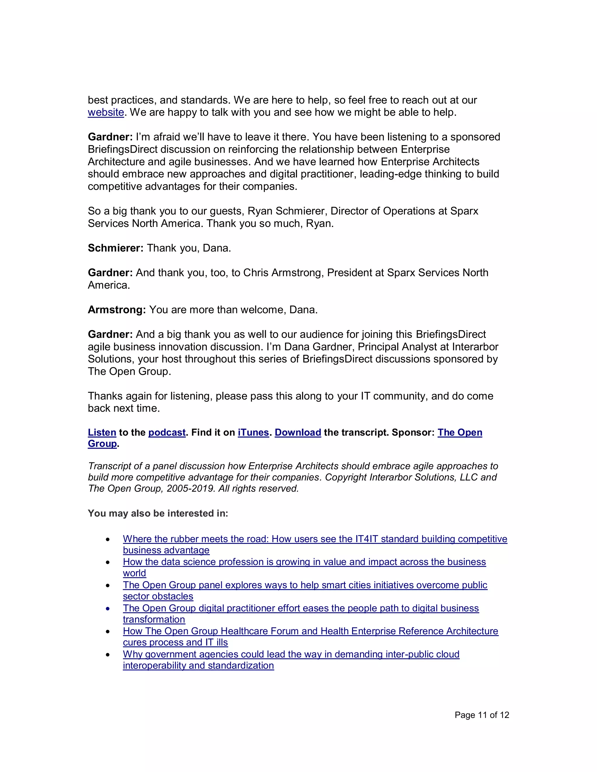 Page 11 of 12
best practices, and standards. We are here to help, so feel free to reach out at our
website. We are happy to talk with you and see how we might be able to help.
Gardner: I’m afraid we’ll have to leave it there. You have been listening to a sponsored
BriefingsDirect discussion on reinforcing the relationship between Enterprise
Architecture and agile businesses. And we have learned how Enterprise Architects
should embrace new approaches and digital practitioner, leading-edge thinking to build
competitive advantages for their companies.
So a big thank you to our guests, Ryan Schmierer, Director of Operations at Sparx
Services North America. Thank you so much, Ryan.
Schmierer: Thank you, Dana.
Gardner: And thank you, too, to Chris Armstrong, President at Sparx Services North
America.
Armstrong: You are more than welcome, Dana.
Gardner: And a big thank you as well to our audience for joining this BriefingsDirect
agile business innovation discussion. I’m Dana Gardner, Principal Analyst at Interarbor
Solutions, your host throughout this series of BriefingsDirect discussions sponsored by
The Open Group.
Thanks again for listening, please pass this along to your IT community, and do come
back next time.
Listen to the podcast. Find it on iTunes. Download the transcript. Sponsor: The Open
Group.
Transcript of a panel discussion how Enterprise Architects should embrace agile approaches to
build more competitive advantage for their companies. Copyright Interarbor Solutions, LLC and
The Open Group, 2005-2019. All rights reserved.
You may also be interested in:
• Where the rubber meets the road: How users see the IT4IT standard building competitive
business advantage
• How the data science profession is growing in value and impact across the business
world
• The Open Group panel explores ways to help smart cities initiatives overcome public
sector obstacles
• The Open Group digital practitioner effort eases the people path to digital business
transformation
• How The Open Group Healthcare Forum and Health Enterprise Reference Architecture
cures process and IT ills
• Why government agencies could lead the way in demanding inter-public cloud
interoperability and standardization
 
