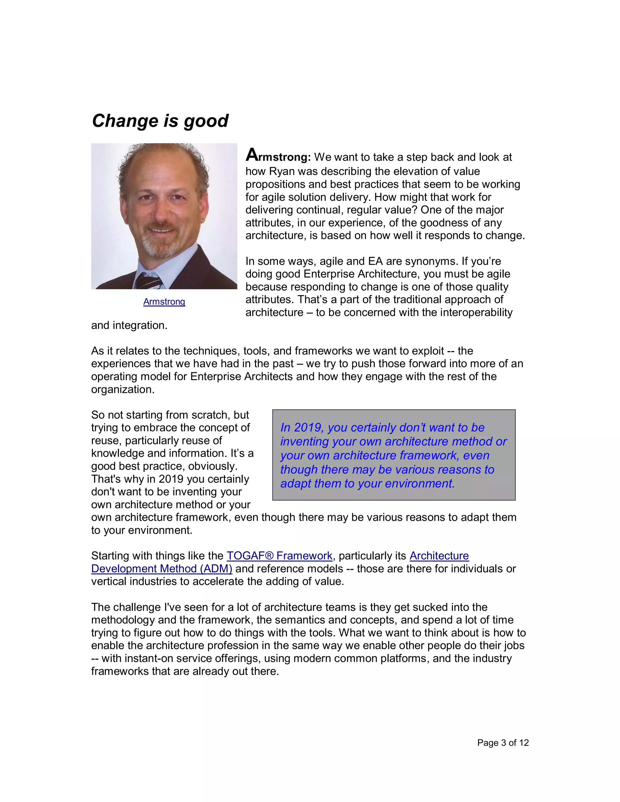 Page 3 of 12
Change is good
Armstrong: We want to take a step back and look at
how Ryan was describing the elevation of value
propositions and best practices that seem to be working
for agile solution delivery. How might that work for
delivering continual, regular value? One of the major
attributes, in our experience, of the goodness of any
architecture, is based on how well it responds to change.
In some ways, agile and EA are synonyms. If you’re
doing good Enterprise Architecture, you must be agile
because responding to change is one of those quality
attributes. That’s a part of the traditional approach of
architecture – to be concerned with the interoperability
and integration.
As it relates to the techniques, tools, and frameworks we want to exploit -- the
experiences that we have had in the past – we try to push those forward into more of an
operating model for Enterprise Architects and how they engage with the rest of the
organization.
So not starting from scratch, but
trying to embrace the concept of
reuse, particularly reuse of
knowledge and information. It’s a
good best practice, obviously.
That's why in 2019 you certainly
don't want to be inventing your
own architecture method or your
own architecture framework, even though there may be various reasons to adapt them
to your environment.
Starting with things like the TOGAF® Framework, particularly its Architecture
Development Method (ADM) and reference models -- those are there for individuals or
vertical industries to accelerate the adding of value.
The challenge I've seen for a lot of architecture teams is they get sucked into the
methodology and the framework, the semantics and concepts, and spend a lot of time
trying to figure out how to do things with the tools. What we want to think about is how to
enable the architecture profession in the same way we enable other people do their jobs
-- with instant-on service offerings, using modern common platforms, and the industry
frameworks that are already out there.
Armstrong
In 2019, you certainly don’t want to be
inventing your own architecture method or
your own architecture framework, even
though there may be various reasons to
adapt them to your environment.
 