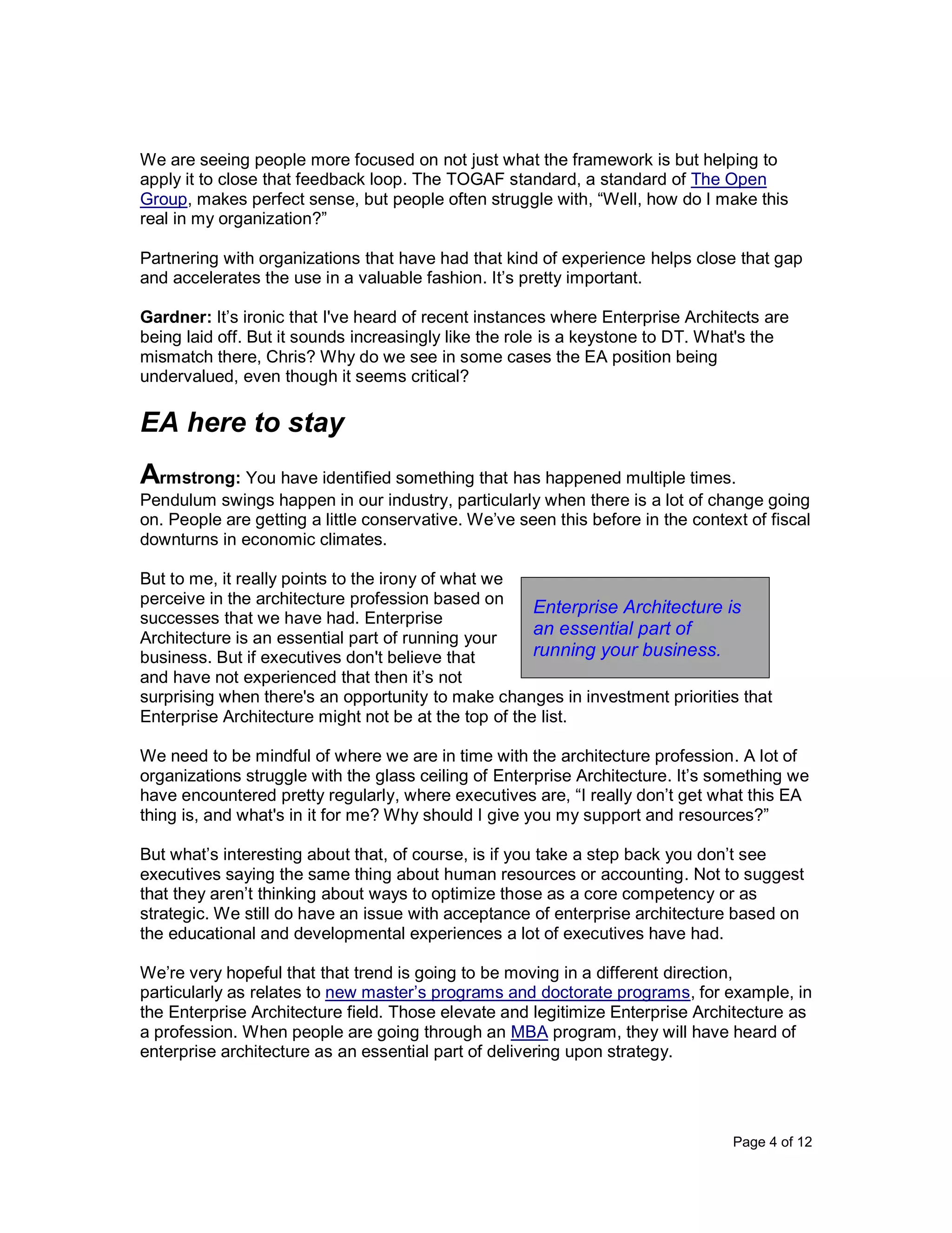 Page 4 of 12
We are seeing people more focused on not just what the framework is but helping to
apply it to close that feedback loop. The TOGAF standard, a standard of The Open
Group, makes perfect sense, but people often struggle with, “Well, how do I make this
real in my organization?”
Partnering with organizations that have had that kind of experience helps close that gap
and accelerates the use in a valuable fashion. It’s pretty important.
Gardner: It’s ironic that I've heard of recent instances where Enterprise Architects are
being laid off. But it sounds increasingly like the role is a keystone to DT. What's the
mismatch there, Chris? Why do we see in some cases the EA position being
undervalued, even though it seems critical?
EA here to stay
Armstrong: You have identified something that has happened multiple times.
Pendulum swings happen in our industry, particularly when there is a lot of change going
on. People are getting a little conservative. We’ve seen this before in the context of fiscal
downturns in economic climates.
But to me, it really points to the irony of what we
perceive in the architecture profession based on
successes that we have had. Enterprise
Architecture is an essential part of running your
business. But if executives don't believe that
and have not experienced that then it’s not
surprising when there's an opportunity to make changes in investment priorities that
Enterprise Architecture might not be at the top of the list.
We need to be mindful of where we are in time with the architecture profession. A lot of
organizations struggle with the glass ceiling of Enterprise Architecture. It’s something we
have encountered pretty regularly, where executives are, “I really don’t get what this EA
thing is, and what's in it for me? Why should I give you my support and resources?”
But what’s interesting about that, of course, is if you take a step back you don’t see
executives saying the same thing about human resources or accounting. Not to suggest
that they aren’t thinking about ways to optimize those as a core competency or as
strategic. We still do have an issue with acceptance of enterprise architecture based on
the educational and developmental experiences a lot of executives have had.
We’re very hopeful that that trend is going to be moving in a different direction,
particularly as relates to new master’s programs and doctorate programs, for example, in
the Enterprise Architecture field. Those elevate and legitimize Enterprise Architecture as
a profession. When people are going through an MBA program, they will have heard of
enterprise architecture as an essential part of delivering upon strategy.
Enterprise Architecture is
an essential part of
running your business.
 