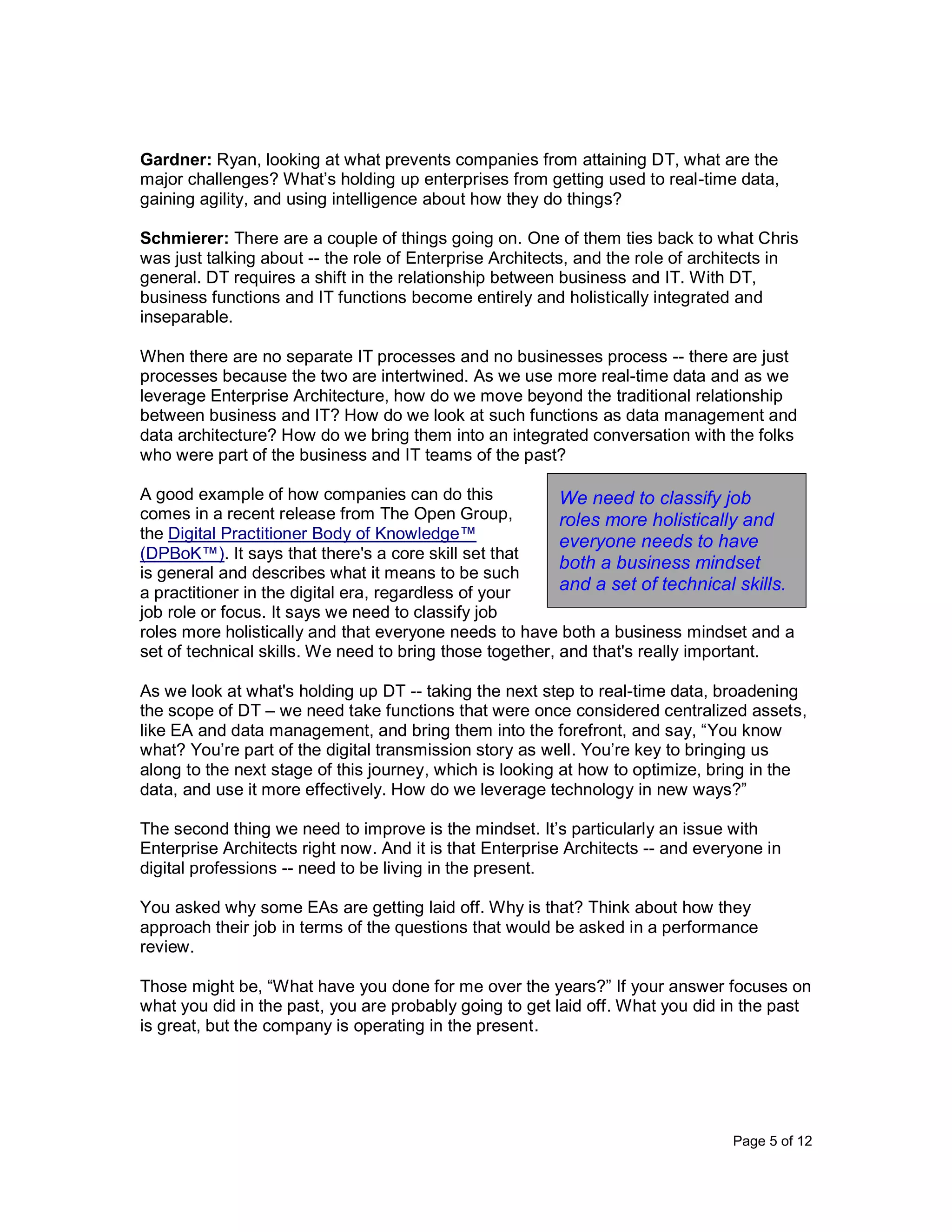 Page 5 of 12
Gardner: Ryan, looking at what prevents companies from attaining DT, what are the
major challenges? What’s holding up enterprises from getting used to real-time data,
gaining agility, and using intelligence about how they do things?
Schmierer: There are a couple of things going on. One of them ties back to what Chris
was just talking about -- the role of Enterprise Architects, and the role of architects in
general. DT requires a shift in the relationship between business and IT. With DT,
business functions and IT functions become entirely and holistically integrated and
inseparable.
When there are no separate IT processes and no businesses process -- there are just
processes because the two are intertwined. As we use more real-time data and as we
leverage Enterprise Architecture, how do we move beyond the traditional relationship
between business and IT? How do we look at such functions as data management and
data architecture? How do we bring them into an integrated conversation with the folks
who were part of the business and IT teams of the past?
A good example of how companies can do this
comes in a recent release from The Open Group,
the Digital Practitioner Body of Knowledge™
(DPBoK™). It says that there's a core skill set that
is general and describes what it means to be such
a practitioner in the digital era, regardless of your
job role or focus. It says we need to classify job
roles more holistically and that everyone needs to have both a business mindset and a
set of technical skills. We need to bring those together, and that's really important.
As we look at what's holding up DT -- taking the next step to real-time data, broadening
the scope of DT – we need take functions that were once considered centralized assets,
like EA and data management, and bring them into the forefront, and say, “You know
what? You’re part of the digital transmission story as well. You’re key to bringing us
along to the next stage of this journey, which is looking at how to optimize, bring in the
data, and use it more effectively. How do we leverage technology in new ways?”
The second thing we need to improve is the mindset. It’s particularly an issue with
Enterprise Architects right now. And it is that Enterprise Architects -- and everyone in
digital professions -- need to be living in the present.
You asked why some EAs are getting laid off. Why is that? Think about how they
approach their job in terms of the questions that would be asked in a performance
review.
Those might be, “What have you done for me over the years?” If your answer focuses on
what you did in the past, you are probably going to get laid off. What you did in the past
is great, but the company is operating in the present.
We need to classify job
roles more holistically and
everyone needs to have
both a business mindset
and a set of technical skills.
 