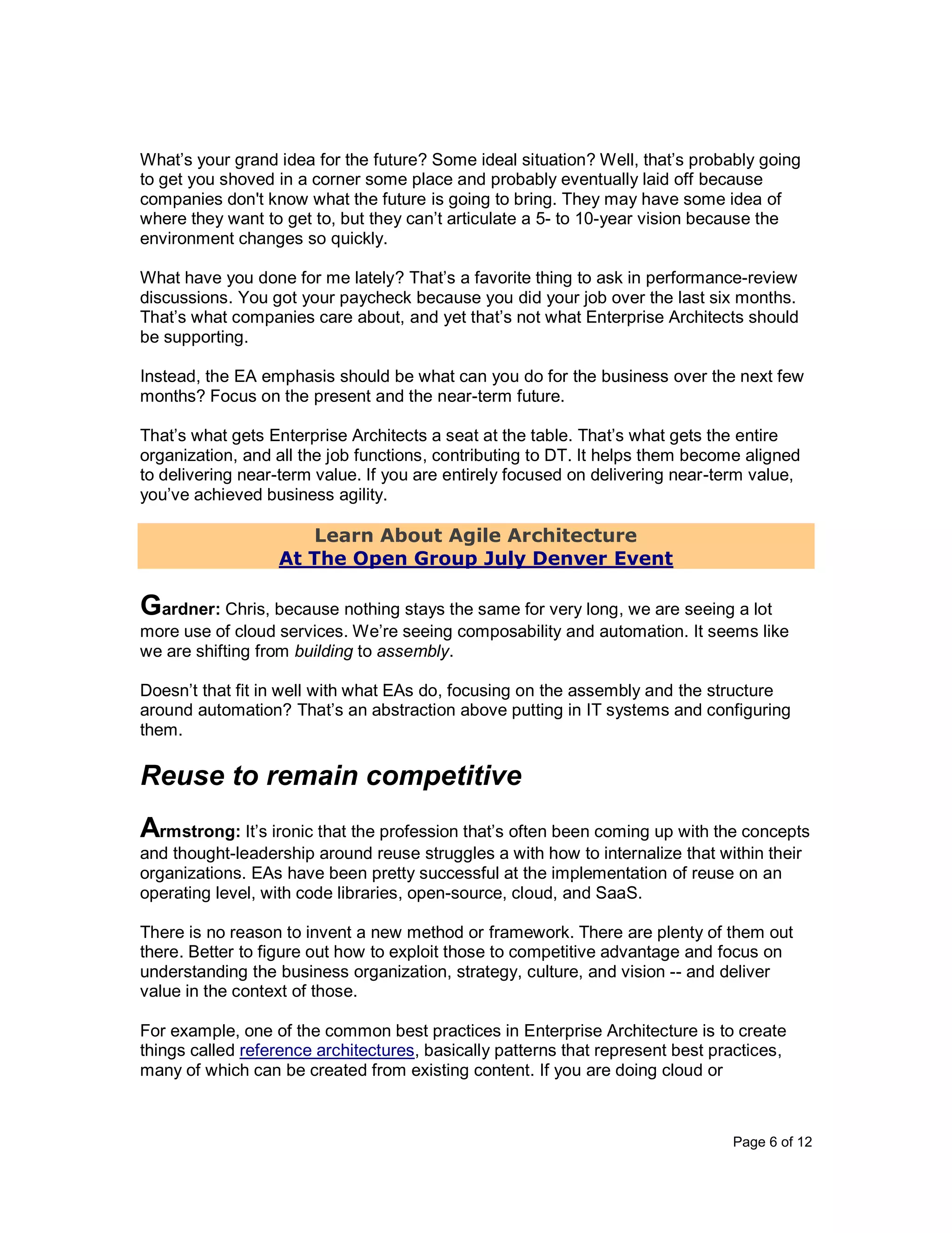 Page 6 of 12
What’s your grand idea for the future? Some ideal situation? Well, that’s probably going
to get you shoved in a corner some place and probably eventually laid off because
companies don't know what the future is going to bring. They may have some idea of
where they want to get to, but they can’t articulate a 5- to 10-year vision because the
environment changes so quickly.
What have you done for me lately? That’s a favorite thing to ask in performance-review
discussions. You got your paycheck because you did your job over the last six months.
That’s what companies care about, and yet that’s not what Enterprise Architects should
be supporting.
Instead, the EA emphasis should be what can you do for the business over the next few
months? Focus on the present and the near-term future.
That’s what gets Enterprise Architects a seat at the table. That’s what gets the entire
organization, and all the job functions, contributing to DT. It helps them become aligned
to delivering near-term value. If you are entirely focused on delivering near-term value,
you’ve achieved business agility.
Learn About Agile Architecture
At The Open Group July Denver Event
Gardner: Chris, because nothing stays the same for very long, we are seeing a lot
more use of cloud services. We’re seeing composability and automation. It seems like
we are shifting from building to assembly.
Doesn’t that fit in well with what EAs do, focusing on the assembly and the structure
around automation? That’s an abstraction above putting in IT systems and configuring
them.
Reuse to remain competitive
Armstrong: It’s ironic that the profession that’s often been coming up with the concepts
and thought-leadership around reuse struggles a with how to internalize that within their
organizations. EAs have been pretty successful at the implementation of reuse on an
operating level, with code libraries, open-source, cloud, and SaaS.
There is no reason to invent a new method or framework. There are plenty of them out
there. Better to figure out how to exploit those to competitive advantage and focus on
understanding the business organization, strategy, culture, and vision -- and deliver
value in the context of those.
For example, one of the common best practices in Enterprise Architecture is to create
things called reference architectures, basically patterns that represent best practices,
many of which can be created from existing content. If you are doing cloud or
 