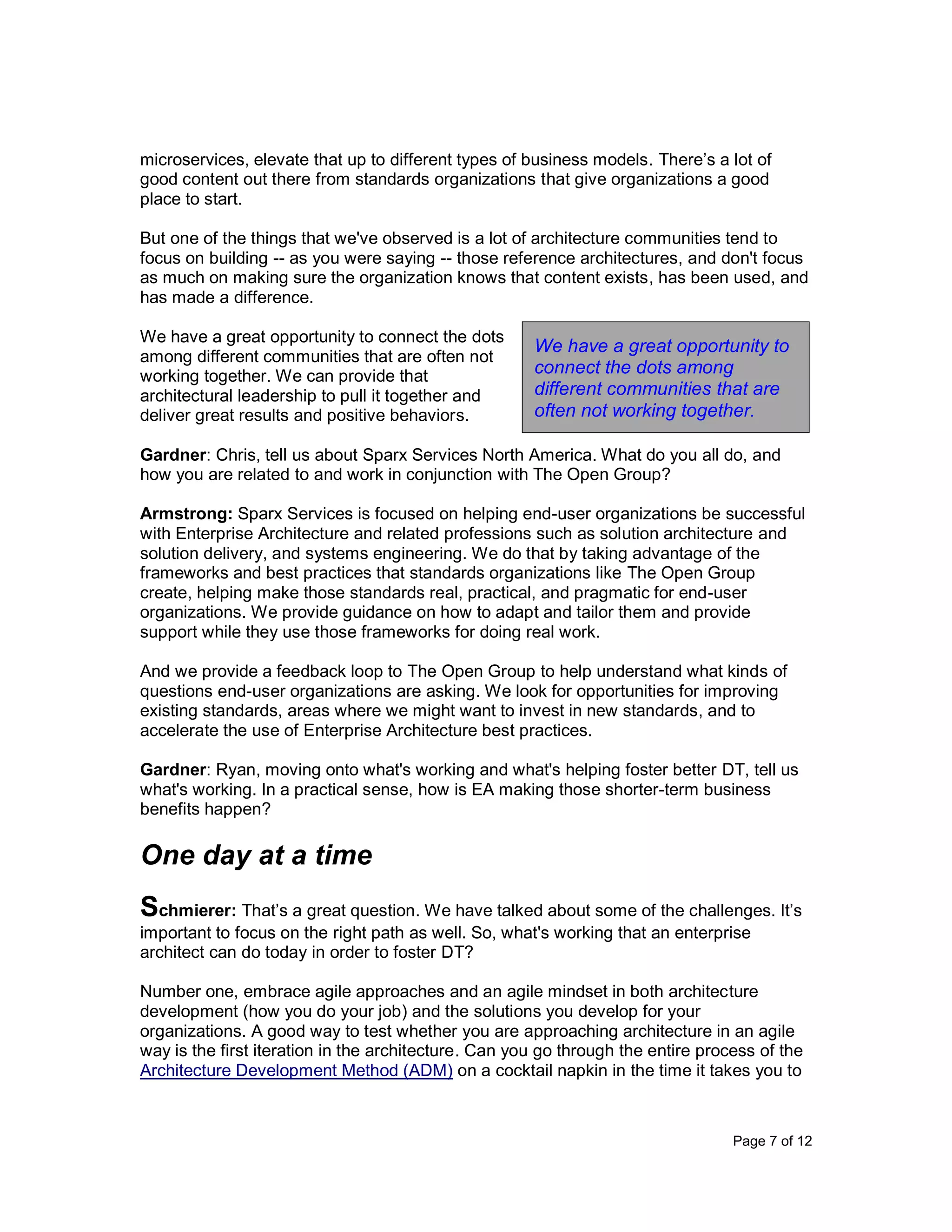 Page 7 of 12
microservices, elevate that up to different types of business models. There’s a lot of
good content out there from standards organizations that give organizations a good
place to start.
But one of the things that we've observed is a lot of architecture communities tend to
focus on building -- as you were saying -- those reference architectures, and don't focus
as much on making sure the organization knows that content exists, has been used, and
has made a difference.
We have a great opportunity to connect the dots
among different communities that are often not
working together. We can provide that
architectural leadership to pull it together and
deliver great results and positive behaviors.
Gardner: Chris, tell us about Sparx Services North America. What do you all do, and
how you are related to and work in conjunction with The Open Group?
Armstrong: Sparx Services is focused on helping end-user organizations be successful
with Enterprise Architecture and related professions such as solution architecture and
solution delivery, and systems engineering. We do that by taking advantage of the
frameworks and best practices that standards organizations like The Open Group
create, helping make those standards real, practical, and pragmatic for end-user
organizations. We provide guidance on how to adapt and tailor them and provide
support while they use those frameworks for doing real work.
And we provide a feedback loop to The Open Group to help understand what kinds of
questions end-user organizations are asking. We look for opportunities for improving
existing standards, areas where we might want to invest in new standards, and to
accelerate the use of Enterprise Architecture best practices.
Gardner: Ryan, moving onto what's working and what's helping foster better DT, tell us
what's working. In a practical sense, how is EA making those shorter-term business
benefits happen?
One day at a time
Schmierer: That’s a great question. We have talked about some of the challenges. It’s
important to focus on the right path as well. So, what's working that an enterprise
architect can do today in order to foster DT?
Number one, embrace agile approaches and an agile mindset in both architecture
development (how you do your job) and the solutions you develop for your
organizations. A good way to test whether you are approaching architecture in an agile
way is the first iteration in the architecture. Can you go through the entire process of the
Architecture Development Method (ADM) on a cocktail napkin in the time it takes you to
We have a great opportunity to
connect the dots among
different communities that are
often not working together.
 