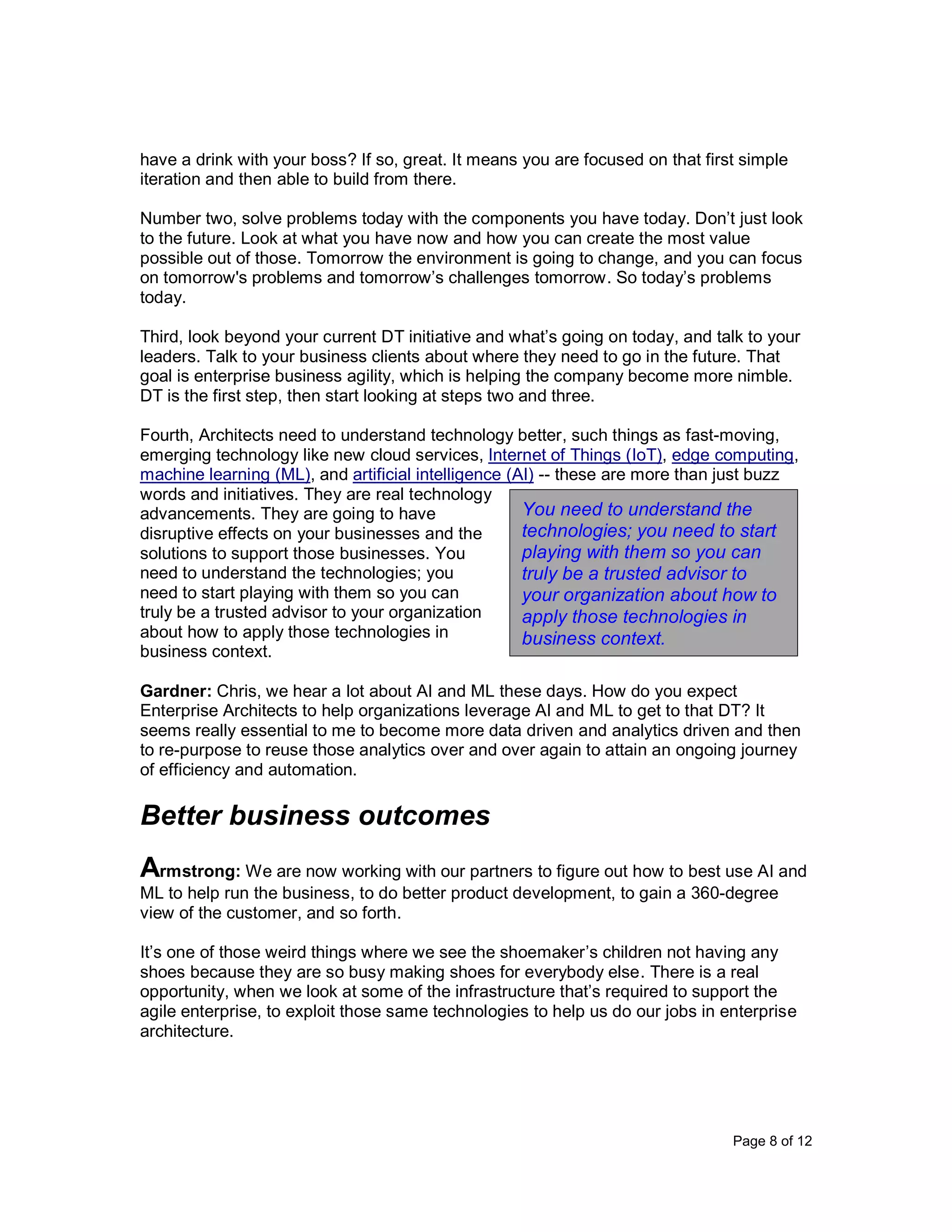Page 8 of 12
have a drink with your boss? If so, great. It means you are focused on that first simple
iteration and then able to build from there.
Number two, solve problems today with the components you have today. Don’t just look
to the future. Look at what you have now and how you can create the most value
possible out of those. Tomorrow the environment is going to change, and you can focus
on tomorrow's problems and tomorrow’s challenges tomorrow. So today’s problems
today.
Third, look beyond your current DT initiative and what’s going on today, and talk to your
leaders. Talk to your business clients about where they need to go in the future. That
goal is enterprise business agility, which is helping the company become more nimble.
DT is the first step, then start looking at steps two and three.
Fourth, Architects need to understand technology better, such things as fast-moving,
emerging technology like new cloud services, Internet of Things (IoT), edge computing,
machine learning (ML), and artificial intelligence (AI) -- these are more than just buzz
words and initiatives. They are real technology
advancements. They are going to have
disruptive effects on your businesses and the
solutions to support those businesses. You
need to understand the technologies; you
need to start playing with them so you can
truly be a trusted advisor to your organization
about how to apply those technologies in
business context.
Gardner: Chris, we hear a lot about AI and ML these days. How do you expect
Enterprise Architects to help organizations leverage AI and ML to get to that DT? It
seems really essential to me to become more data driven and analytics driven and then
to re-purpose to reuse those analytics over and over again to attain an ongoing journey
of efficiency and automation.
Better business outcomes
Armstrong: We are now working with our partners to figure out how to best use AI and
ML to help run the business, to do better product development, to gain a 360-degree
view of the customer, and so forth.
It’s one of those weird things where we see the shoemaker’s children not having any
shoes because they are so busy making shoes for everybody else. There is a real
opportunity, when we look at some of the infrastructure that’s required to support the
agile enterprise, to exploit those same technologies to help us do our jobs in enterprise
architecture.
You need to understand the
technologies; you need to start
playing with them so you can
truly be a trusted advisor to
your organization about how to
apply those technologies in
business context.
 