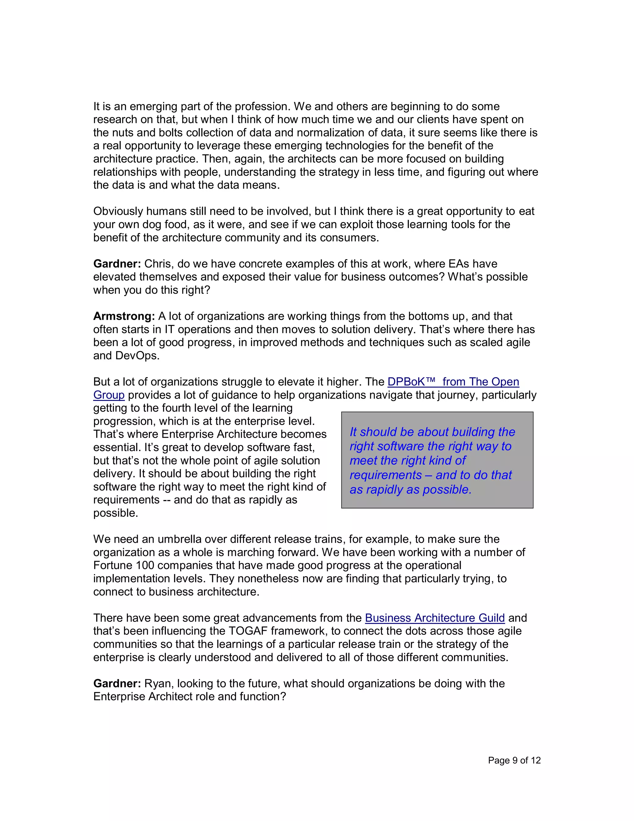 Page 9 of 12
It is an emerging part of the profession. We and others are beginning to do some
research on that, but when I think of how much time we and our clients have spent on
the nuts and bolts collection of data and normalization of data, it sure seems like there is
a real opportunity to leverage these emerging technologies for the benefit of the
architecture practice. Then, again, the architects can be more focused on building
relationships with people, understanding the strategy in less time, and figuring out where
the data is and what the data means.
Obviously humans still need to be involved, but I think there is a great opportunity to eat
your own dog food, as it were, and see if we can exploit those learning tools for the
benefit of the architecture community and its consumers.
Gardner: Chris, do we have concrete examples of this at work, where EAs have
elevated themselves and exposed their value for business outcomes? What’s possible
when you do this right?
Armstrong: A lot of organizations are working things from the bottoms up, and that
often starts in IT operations and then moves to solution delivery. That’s where there has
been a lot of good progress, in improved methods and techniques such as scaled agile
and DevOps.
But a lot of organizations struggle to elevate it higher. The DPBoK™ from The Open
Group provides a lot of guidance to help organizations navigate that journey, particularly
getting to the fourth level of the learning
progression, which is at the enterprise level.
That’s where Enterprise Architecture becomes
essential. It’s great to develop software fast,
but that’s not the whole point of agile solution
delivery. It should be about building the right
software the right way to meet the right kind of
requirements -- and do that as rapidly as
possible.
We need an umbrella over different release trains, for example, to make sure the
organization as a whole is marching forward. We have been working with a number of
Fortune 100 companies that have made good progress at the operational
implementation levels. They nonetheless now are finding that particularly trying, to
connect to business architecture.
There have been some great advancements from the Business Architecture Guild and
that’s been influencing the TOGAF framework, to connect the dots across those agile
communities so that the learnings of a particular release train or the strategy of the
enterprise is clearly understood and delivered to all of those different communities.
Gardner: Ryan, looking to the future, what should organizations be doing with the
Enterprise Architect role and function?
It should be about building the
right software the right way to
meet the right kind of
requirements – and to do that
as rapidly as possible.
 