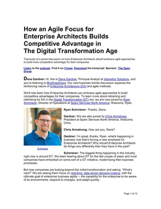 Page 1 of 12
How an Agile Focus for
Enterprise Architects Builds
Competitive Advantage in
The Digital Transformation Age
Transcript of a panel discussion on how Enterprise Architects should embrace agile approaches
to build more competitive advantage for their companies.
Listen to the podcast. Find it on iTunes. Download the transcript. Sponsor: The Open
Group.
Dana Gardner: Hi, this is Dana Gardner, Principal Analyst at Interarbor Solutions, and
you’re listening to BriefingsDirect. Our next business trends discussion explores the
reinforcing nature of Enterprise Architecture (EA) and agile methods.
We’ll now learn how Enterprise Architects can embrace agile approaches to build
competitive advantages for their companies. To learn more about retraining and
rethinking for EA in the Digital Transformation (DT) era, we are now joined by Ryan
Schmierer, Director of Operations at Sparx Services North America. Welcome, Ryan.
Ryan Schmierer: Thanks, Dana.
Gardner: We are also joined by Chris Armstrong,
President at Sparx Services North America. Welcome,
Chris.
Chris Armstrong: How are you, Dana?
Gardner: I’m great, thanks. Ryan, what's happening in
business now that’s forcing a new emphasis for
Enterprise Architects? Why should Enterprise Architects
do things any differently than they have in the past?
Schmierer: The biggest thing happening in the industry
right now is around DT. We been hearing about DT for the last couple of years and most
companies have embarked on some sort of a DT initiative, modernizing their business
processes.
But now companies are looking beyond the initial transformation and asking, “What’s
next?” We are seeing them focus on real-time, data-driven decision-making, with the
ultimate goal of enterprise business agility -- the capability for the enterprise to be aware
of its environments, respond to changes, and adapt quickly.
Schmierer
 