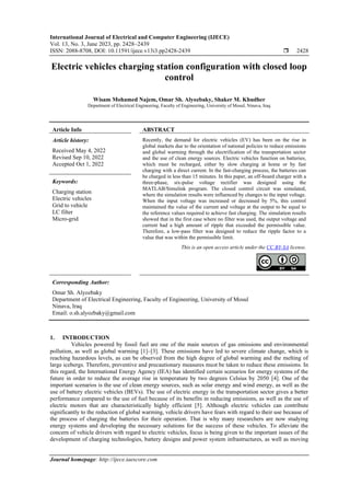 International Journal of Electrical and Computer Engineering (IJECE)
Vol. 13, No. 3, June 2023, pp. 2428~2439
ISSN: 2088-8708, DOI: 10.11591/ijece.v13i3.pp2428-2439  2428
Journal homepage: http://ijece.iaescore.com
Electric vehicles charging station configuration with closed loop
control
Wisam Mohamed Najem, Omar Sh. Alyozbaky, Shaker M. Khudher
Department of Electrical Engineering, Faculty of Engineering, University of Mosul, Ninava, Iraq
Article Info ABSTRACT
Article history:
Received May 4, 2022
Revised Sep 10, 2022
Accepted Oct 1, 2022
Recently, the demand for electric vehicles (EV) has been on the rise in
global markets due to the orientation of national policies to reduce emissions
and global warming through the electrification of the transportation sector
and the use of clean energy sources. Electric vehicles function on batteries,
which must be recharged, either by slow charging at home or by fast
charging with a direct current. In the fast-charging process, the batteries can
be charged in less than 15 minutes. In this paper, an off-board charger with a
three-phase, six-pulse voltage rectifier was designed using the
MATLAB/Simulink program. The closed control circuit was simulated,
where the simulation results were influenced by changes to the input voltage.
When the input voltage was increased or decreased by 5%, this control
maintained the value of the current and voltage at the output to be equal to
the reference values required to achieve fast charging. The simulation results
showed that in the first case where no filter was used, the output voltage and
current had a high amount of ripple that exceeded the permissible value.
Therefore, a low-pass filter was designed to reduce the ripple factor to a
value that was within the permissible limit.
Keywords:
Charging station
Electric vehicles
Grid to vehicle
LC filter
Micro-grid
This is an open access article under the CC BY-SA license.
Corresponding Author:
Omar Sh. Alyozbaky
Department of Electrical Engineering, Faculty of Engineering, University of Mosul
Ninava, Iraq
Email: o.sh.alyozbaky@gmail.com
1. INTRODUCTION
Vehicles powered by fossil fuel are one of the main sources of gas emissions and environmental
pollution, as well as global warming [1]–[3]. These emissions have led to severe climate change, which is
reaching hazardous levels, as can be observed from the high degree of global warming and the melting of
large icebergs. Therefore, preventive and precautionary measures must be taken to reduce these emissions. In
this regard, the International Energy Agency (IEA) has identified certain scenarios for energy systems of the
future in order to reduce the average rise in temperature by two degrees Celsius by 2050 [4]. One of the
important scenarios is the use of clean energy sources, such as solar energy and wind energy, as well as the
use of battery electric vehicles (BEVs). The use of electric energy in the transportation sector gives a better
performance compared to the use of fuel because of its benefits in reducing emissions, as well as the use of
electric motors that are characteristically highly efficient [5]. Although electric vehicles can contribute
significantly to the reduction of global warming, vehicle drivers have fears with regard to their use because of
the process of charging the batteries for their operation. That is why many researchers are now studying
energy systems and developing the necessary solutions for the success of these vehicles. To alleviate the
concern of vehicle drivers with regard to electric vehicles, focus is being given to the important issues of the
development of charging technologies, battery designs and power system infrastructures, as well as moving
 