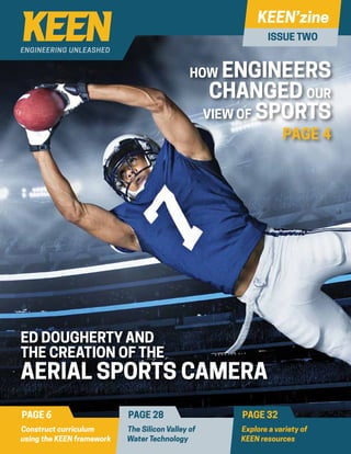 ISSUE TWO
HOW ENGINEERS
CHANGED OUR
VIEW OF SPORTS
PAGE 4
ED DOUGHERTY AND
THE CREATION OF THE
AERIAL SPORTS CAMERA
PAGE 6 PAGE 28 PAGE 32
Construct curriculum
using the KEEN framework
The Silicon Valley of
Water Technology
Explore a variety of
KEEN resources
 