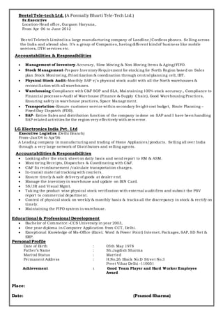 Beetel Tele-tech Ltd. (A Formally Bharti Tele-Tech Ltd.)
Sr.Executive
Location-Head office, Gurgaon Haryana,
From Apr 06 to June 2012
Beetel Teletech Limitedis a large manufacturing company of Landline/Cordless phones. Se lling across
the India and abroad also. It’s a group of Companies, having different kindof business like mobile
services, DTH services etc.
Accountabilities & Responsibilities
 Management of Inventory-Accuracy, Slow Moving & Non Moving Items & Aging/FIFO.
 Stock Management-Prepare Inventory Requirement for stocking for North Region based on Sales
plan Stock Monitoring, Prioritization & coordination through central planning cell, IBT.
 Physical Stock Audit–Monthly SAP v/s physical stock audit with all the North warehouses &
reconciliation with all warehouses.
 Warehousing-Compliance with C&F SOP and SLA, Maintaining 100% stock accuracy., Compliance to
Financial processes-Audit of Warehouse (Finance & Supply Chain), Good Warehousing Practices,
Ensuring safety in warehouse practices, Space Management.
 Transportation–Ensure customer service within secondary freight cost budget, Route Planning –
Fixed Day Dispatch (FDD).
 SAP- Entire Sales and distribution function of the company is done on SAP and I have been handling
SAP related activities for the region very effectively with zero error.
LG Electronics India Pvt. Ltd
Executive Logistics (Delhi Branch)
From–Jan’04 to Apr’06
A Leading company in manufacturing and trading of Home Appliances/products. Selling all over India
through a very large network of Distributors and selling agents.
Accountabilities & Responsibilities
 Looking after the stock sheet on daily basis and send report to RM & ASM.
 Monitoring Receipts, Dispatches & Coordinating with C&F.
 C&F fix reimbursement /calculate transportation charges.
 In-transit material tracking with couriers.
 Ensure timely & safe delivery of goods at dealer end.
 Manage the inventory in warehouse and update on BIN Card.
 5S/3R and Visual Mgmt.
 Taking the product wise physical stock verification with external audit firm and submit the PSV
report to commercial department.
 Control of physical stock on weekly & monthly basis & tracks all the discrepancy in stock & rectify on
timely.
 Maintaining the FIFO system in warehouse.
Educational & Professional Development
 Bachelor of Commerce:-CCS University in year 2003,
 One year diploma in Computer Application from CCT, Delhi.
 Exceptional Knowledge of Ms-Office (Excel, Word & Power Point) Internet, Packages, SAP, SD Net &
ERP.
Personal Profile
Date of Birth : 05th May 1978
Father’s Name : Sh.Jagdish Sharma
Marital Status : Married
Permanent Address : H.No.26 Black No.D Street No.3
Preet Vihar Delhi -110051
Achievement : Good Team Player and Hard Worker Employee
Award
Place:
Date: (Pramod Sharma)
 