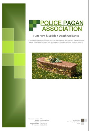 © 2015 Police Pagan Association
1DocumentTitle
Funerary & Sudden Death Guidance
A guide foroperational police officers,investigatorsandforensicstaff relatingto
Pagan funerary traditions and dealing with sudden death in a Pagan context.
Author Unknown
Document number PPA
Author PS Andrew Pardy
Version 1.4
Ratification date 18/10/2015
Review date 01/11/2018
© Copyright
Police Pagan Association
2015
 