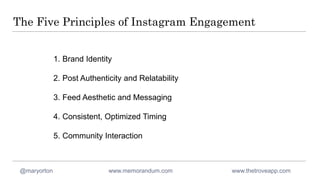 The Five Principles of Instagram Engagement
1. Brand Identity
2. Post Authenticity and Relatability
3. Feed Aesthetic and Messaging
4. Consistent, Optimized Timing
5. Community Interaction
@maryorton www.memorandum.com www.thetroveapp.com
 