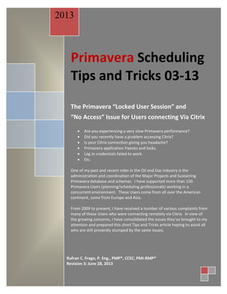Primavera Scheduling
Tips and Tricks 03-13
The Primavera “Locked User Session” and
“No Access” Issue for Users connecting Via Citrix
 Are you experiencing a very slow Primavera performance?
 Did you recently have a problem accessing Citrix?
 Is your Citrix connection giving you headache?
 Primavera application freezes and locks.
 Log in credentials failed to work.
 Etc.
One of my past and recent roles in the Oil and Gas industry is the
administration and coordination of the Major Projects and Sustaining
Primavera database and schemas. I have supported more than 150
Primavera Users (planning/scheduling professionals) working in a
concurrent environment. These Users come from all over the American
continent, some from Europe and Asia.
From 2009 to present, I have received a number of various complaints from
many of these Users who were connecting remotely via Citrix. In view of
the growing concerns, I have consolidated the issues they’ve brought to my
attention and prepared this short Tips and Tricks article hoping to assist all
who are still presently stumped by the same issues.
2013
Rufran C. Frago, P. Eng., PMP®, CCEC, PMI-RMP®
Revision 3: June 28, 2013
 