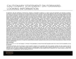 kinross.com
2
All statements, other than statements of historical fact, contained or incorporated by reference in or made in giving this presentation and responses to questions,
including but not limited to any information as to the future performance of Kinross, constitute “forward looking statements” within the meaning of applicable securities
laws, including the provisions of the Securities Act (Ontario) and the provisions for “safe harbor” under the United States Private Securities Litigation Reform Act of 1995
and are based on expectations, estimates and projections as of the date of this presentation. Forward-looking statements contained in this presentation include those
statements on slides with, and statements made under, the headings ”Near-term Production Outlook”, “Continuous Improvement Opportunities”, “Multiple Sources of
Upside”, Near-term Opportunities”, “Longer-term Opportunities”, “Exploration Upside”, “Future Growth Potential”, “Significant Future Potential”, “Operating Estimates”,
Additional Operating Estimates”, “Current Mine Life Estimates”, “Process Solution Management”, and “Phase W”, and include without limitation statements with respect
to our guidance for production, production costs of sales, all-in sustaining cost and capital expenditures, continuous improvement and other cost savings opportunities,
as well as references to other possible events include, without limitation, possible events; opportunities; statements with respect to possible events or opportunities;
estimates and the realization of such estimates; future development, mining activities, production and growth, including but not limited to cost and timing; success of
exploration or development of operations; the future price of gold and silver; currency fluctuations; expected capital requirements; government regulation; and
environmental risks. The words “anticipate”, “assumption”, “budget”, “concept”, “driver”, “encouraging”, “enhancing”, “estimate”, “expect”, “explore”, “feasibility”,
“flexibility”, “focus”, “forecast”, “forward”, “future”, “goal”, “guidance”, “hypothesis”, “initiative”, “indicate”, “opportunity”, “optimize”, “options”, “outlook”, “PFS”, “phase”,
“plan”, “positioned”, “possible”, “potential”, “principle”, “priority”, “project”, “proposed”, “risk”, “strategy”, “study”, “target”, “think”, “trend”, “upside” or “view”, or variations of
or similar such words and phrases or statements that certain actions, events or results may, can, could, would, should, might, indicates, or will be taken, and similar
expressions identify forward looking statements. Forward-looking statements are necessarily based upon a number of estimates and assumptions that, while considered
reasonable by Kinross as of the date of such statements, are inherently subject to significant business, economic and competitive uncertainties and contingencies.
Statements representing management’s financial and other outlook have been prepared solely for purposes of expressing their current views regarding the Company’s
financial and other outlook and may not be appropriate for any other purpose. Many of these uncertainties and contingencies can affect, and could cause, Kinross’ actual
results to differ materially from those expressed or implied in any forward looking statements made by, or on behalf of, Kinross. There can be no assurance that forward
looking statements will prove to be accurate, as actual results and future events could differ materially from those anticipated in such statements. All of the forward
looking statements made in this presentation are qualified by these cautionary statements, and those made in our filings with the securities regulators of Canada and the
U.S., including but not limited to those cautionary statements made in the “Risk Factors” section of our most recently filed Annual Information Form, the “Risk Analysis”
section of our FYE 2015 Management’s Discussion and Analysis, and the “Cautionary Statement on Forward-Looking Information” in our news release dated June 29,
2016, to which readers are referred and which are incorporated by reference in this presentation, all of which qualify any and all forward‐looking statements made in t[his
presentation. These factors are not intended to represent a complete list of the factors that could affect Kinross. Kinross disclaims any intention or obligation to update or
revise any forward‐looking statements or to explain any material difference between subsequent actual events and such forward‐looking statements, except to the extent
required by applicable law.
Other information
Where we say "we", "us", "our", the "Company", or "Kinross" in this presentation, we mean Kinross Gold Corporation and/or one or more or all of its subsidiaries, as may
be applicable.
The technical information about the Company’s mineral properties contained in this presentation (other than exploration activities) has been prepared under the
supervision of Mr. John Sims, an officer of the Company who is a “qualified person” within the meaning of National Instrument 43-101 (“NI 43-101”). The technical
information about the Company’s exploration activities contained in this presentation has been prepared under the supervision of Mr. Sylvain Guerard, an officer of the
Company who is a “qualified person” within the meaning of NI 43-101.
CAUTIONARY STATEMENT ON FORWARD-
LOOKING INFORMATION
 
