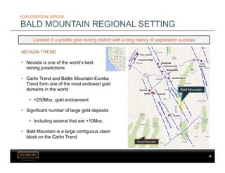 kinross.com
2828
EXPLORATION UPSIDE
BALD MOUNTAIN REGIONAL SETTING
NEVADA TREND
• Nevada is one of the world’s best
mining jurisdictions
• Carlin Trend and Battle Mountain-Eureka
Trend form one of the most endowed gold
domains in the world
 +250Moz. gold endowment
• Significant number of large gold deposits
 Including several that are +10Moz.
• Bald Mountain is a large contiguous claim
block on the Carlin Trend
Located in a prolific gold mining district with a long history of exploration success
Bald Mountain
Round Mountain
Twin Creeks
Turquoise Ridge
Goldstrike
Carlin/Leeville
Gold Quarry
Rain/Emigrant
Pipeline
Cortez Goldrush
Long
Canyon
Eureka
 