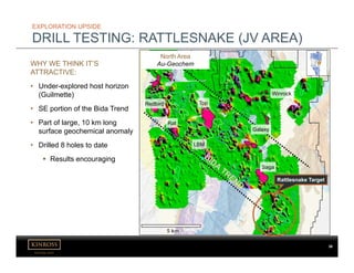 kinross.com
38
EXPLORATION UPSIDE
DRILL TESTING: RATTLESNAKE (JV AREA)
WHY WE THINK IT’S
ATTRACTIVE:
• Under-explored host horizon
(Guilmette)
• SE portion of the Bida Trend
• Part of large, 10 km long
surface geochemical anomaly
• Drilled 8 holes to date
 Results encouraging
Top
Saga
LBM
Rat
Redbird
Winrock
Galaxy
North Area
Au-Geochem
Rattlesnake Target
 