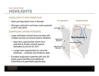kinross.com
4
EXCELLENT FIT WITH PORTFOLIO
• Open-pit heap leach mine in Nevada
• Stronger production and lower costs expected
in 2017 and 2018
SIGNIFICANT UPSIDE POTENTIAL
• Large estimated mineral resource base with
multiple sources of mineral reserve additions
 Near-term opportunities which have
potential to double mineral reserve
estimates by end of Q1 2017
 Longer term opportunities for mine life
extension – currently only limited by data
• Excellent exploration potential with over 20
target areas identified and additional
brownfield and greenfield opportunities
BALD MOUNTAIN
HIGHLIGHTS
Bald & Round
Mountain
Kettle River-
Buckhorn
Fort Knox
U.S. Operations Nevada Portfolio
Carlin Trend
Battle Mtn.
Trend
Rabbit Creek
Trend
Bald Mountain
Round Mountain
Walker Lane
Trend
 