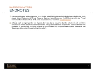 www.kinross.com
BALD MOUNTAIN APPENDIX
ENDNOTES
1) For more information regarding Kinross’ 2015 mineral reserve and mineral resource estimates, please refer to our
Annual Mineral Reserve and Mineral Resource Statement as at December 31, 2015 contained in our Annual
Information Form filed March 30, 2016, which is available on our website at www.kinross.com..
2) Although work is ongoing at the two deposits, there can be no assurance that the actual work will permit the
conversion of mineral resources to mineral reserves. The figures noted above are estimates based on Kinross’ work
completed to date and the programs expected to be completed and constitute forward-looking statements. See
“Cautionary statement on forward-looking information”.
46
 