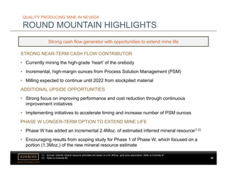 www.kinross.com
QUALITY PRODUCING MINE IN NEVADA
ROUND MOUNTAIN HIGHLIGHTS
Strong cash flow generator with opportunities to extend mine life
STRONG NEAR-TERM CASH FLOW CONTRIBUTOR
• Currently mining the high-grade ‘heart’ of the orebody
• Incremental, high-margin ounces from Process Solution Management (PSM)
• Milling expected to continue until 2022 from stockpiled material
ADDITIONAL UPSIDE OPPORTUNITIES
• Strong focus on improving performance and cost reduction through continuous
improvement initiatives
• Implementing initiatives to accelerate timing and increase number of PSM ounces
PHASE W LONGER-TERM OPTION TO EXTEND MINE LIFE
• Phase W has added an incremental 2.4Moz. of estimated inferred mineral resource(1,2)
• Encouraging results from scoping study for Phase 1 of Phase W, which focused on a
portion (1.3Moz.) of the new mineral resource estimate
48
(1) Kinross’ inferred mineral resource estimates are based on a $1,400/oz. gold price assumption. Refer to Endnote #1.
(2) Refer to Endnote #2.
 