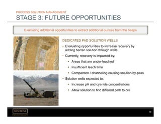 www.kinross.com
PROCESS SOLUTION MANAGEMENT
STAGE 3: FUTURE OPPORTUNITIES
Examining additional opportunities to extract additional ounces from the heaps
DEDICATED PAD SOLUTION WELLS
• Evaluating opportunities to increase recovery by
adding barren solution through wells
• Currently, recovery is impacted by:
 Areas that are under-leached
 Insufficient leach time
 Compaction / channeling causing solution by-pass
• Solution wells expected to:
 Increase pH and cyanide concentrations
 Allow solution to find different path to ore
68
 